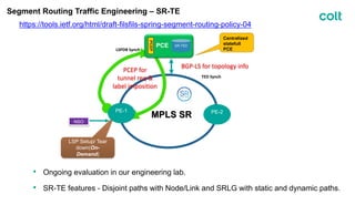 Segment Routing Traffic Engineering – SR-TE
https://tools.ietf.org/html/draft-filsfils-spring-segment-routing-policy-04
PCEP for
tunnel req &
label imposition
BGP-LS for topology info
LSP Setup/ Tear
down(On-
Demand)
MPLS SR
PE-1 PE-2
• Ongoing evaluation in our engineering lab.
• SR-TE features - Disjoint paths with Node/Link and SRLG with static and dynamic paths.
Centralized
statefull
PCE
PCE
PCEP
LSPDB Synch
TED Synch
SR-TED
NSO
 
