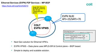 Ethernet Services (EVPN) P2P Services – MP-BGP
https://tools.ietf.org/html/rfc8214
COLT
EVPN VPWS
AR-2
AR-1
Single BGP Ethernet
AD Route containing
[RD, RT, ESI,
Label(X),Eth-Tag
ID(AC)]
EVPN NLRI
AFI=25/SAFI=70
Show bgp l2vpn evpn
Route Distinguisher: 1111:1111 (default for vrf VPWS:1111)
*>i[1][0000.0000.0000.0000.0000][111]/120
10.91.126.111 100 0 I
*> [1][0000.0000.0000.0000.0000][222]/120
0.0.0.0 0 i
• Next Gen solution for Ethernet VPN’s.
• EVPN VPWS – Data plane uses MPLS-SR & Control plane – BGP based.
• Simple to deploy and scalable solution.
 