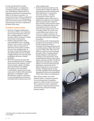 It is also estimated that currently 
over 25,000 people7 are employed in 
e-retailing warehousing and logistics. 
Even with efficiency improvements in 
individual performance and productivity 
(IPPs) in the delivery networks, it is 
estimated that there will be an additional 
employment of close to 75,000 people in 
these two functions alone8 by 2017-2020, 
representing an increase in employment 
by almost three times. 
Trends to watch out for 
• Evolution of logistics landscape in 
the country will be a very important 
factor in determining the course for 
the e-retailing industry. Logistics 
evolution will be necessary to realise 
the potential robust growth. 
• Despite a huge potential, long-term 
10 PwC 
profitability of the e-retailing 
industry in the country is still under 
question. After so many years of 
operations, all the major e-retailers 
are yet to start making profits. In 
the wake of wafer-thin margins and 
sub-optimal infrastructure resulting 
in higher delivery cost, the long-term 
profitability still seems a distant 
possibility. 
• FDI in the inventory-led retail will 
also be an important factor in shaping 
up the future of the industry. In the 
current scenario, global e-retailing 
giants like Rakuten and Alibaba 
are eyeing an entry into Indian 
e-retail market. Amazon has recently 
announced a 2 billion USD investment 
operating on marketplace model. 
FDI allowance could be a vital factor 
in attracting significant investments 
resulting in better infrastructure and 
robust supply chains. 
• Evolution of taxation policies in the 
country will in a large way effect the 
way industries practice warehousing. 
With uniformity in taxation laws 
across the country, e-retailers 
are expected to move closer to 
consumption centers with an aim to 
address the duplicities in the logistics 
chain by removing the overlaps in 
form of delivery and sortation centers 
which are traditionally closer to the 
consumption centers. It will also 
result in uninterrupted access to the 
e-retailing market. In a recent case, 
a south Indian state had sent a tax 
notice to e-retailers resulting in all 
e-retailers withdrawing services in the 
particular state because of differing 
tax policies. 
• The evolution of the existing logistics 
providers and more players entering 
the 3PL domain will result in 
realisation of the huge potential of the 
e-retailing industry. Major 3PL players 
(such as FedEx, DHL, UPS, Gati, etc) 
will have to gear up to the increasing 
demands of the e-retailing industry 
thereby helping in rationalisation 
of delivery costs and provide much 
needed balance between using captive 
logistics network and 3PLs. To take the 
opportunity and help the e-retailing 
industry to overcome infrastructural 
bottlenecks, resurrection of the 
Indian Postal Service can be a game 
changer. Collaborating the strong 
last-mile capability with technological 
upgradation will ease the dependence 
on the other modes of transportation. 
After taking a holistic view of the 
industry trends, e-commerce is poised 
for an exciting period of exploding 
growth in a period of three to five years. 
This is expected to lead to substantial 
investments in supporting infrastructure 
and innovative and game changing 
business models. 
7. Technopak report on E-tailing in India: Unlocking the Potential 
8. PwC analysis 
 
