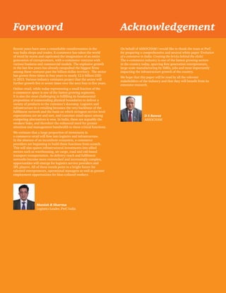 Foreword Acknowledgement 
Evolution of e-commerce in India: Creating the bricks behind the clicks 3 
Recent years have seen a remarkable transformation in the 
way India shops and trades. E-commerce has taken the world 
of retail by storm and captivated the imagination of an entire 
generation of entrepreneurs, with e-commerce ventures with 
various business and commercial models. The explosive growth 
in the last few years has already catapulted the biggest firms 
among these ventures past the billion-dollar territory. The sector 
has grown three times in four years to nearly 12.6 billion USD 
in 2013. Various industry estimates project that the sector will 
further growth five to seven times over the next four to five years. 
Online retail, while today representing a small fraction of the 
e-commerce space is one of the fastest growing segments. 
It is also the most challenging in fulfilling its fundamental 
proposition of transcending physical boundaries to deliver a 
variety of products to the customer’s doorstep. Logistics and 
infrastructure in e-retailing becomes the very backbone of the 
fulfilment network and the basis on which stringent service level 
expectations are set and met, and customer mind-space among 
competing alternatives is won. In India, these are arguably the 
weakest links, and therefore the enhanced need for greater 
attention and management bandwidth to these critical functions. 
We estimate that a large proportion of investment in 
e-commerce retail will flow into logistics and infrastructure. 
In the absence of an incumbent ecosystem, e-commerce 
providers are beginning to build these functions from scratch. 
This will also spawn infrastructural investments into allied 
sectors such as warehousing, air cargo, road and rail-based 
transport transportation. As delivery reach and fulfilment 
networks become more entrenched and increasingly complex, 
opportunities will emerge for logistics service providers and 
3PL players. All of these trends point to a bright future for 
talented entrepreneurs, operational managers as well as greater 
employment opportunities for blue-collared workers. 
On behalf of ASSOCHAM I would like to thank the team at PwC 
for preparing a comprehensive and neutral white paper ‘Evolution 
of e-commerce in India: Creating the bricks behind the clicks. 
The e-commerce industry is one of the fastest growing sectors 
in the country today, spurring first generation entrepreneurs, 
large scale manufacturing by SMEs, jobs and most importantly 
impacting the infrastructure growth of the country. 
We hope that this paper will be read by all the relevant 
stakeholders of the industry and that they will benefit from its 
extensive research. 
Manish R Sharma 
Logistics Leader, PwC India 
D S Rawat 
ASSOCHAM 
‘ 
 