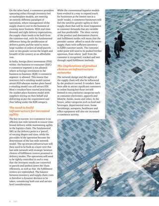 On the other hand, e-commerce providers 
operating either through inventory-led 
or marketplace models, are entering 
an entirely different paradigm of 
operations, where management of the 
supply chain is core to the business of 
creating more business. With real-time 
demand and tight delivery expectations, 
the supply chain needs to be built from 
the customer-end, with the fundamental 
difference being the proliferation of 
delivery points and the need to move 
large number of orders of small parcels 
(one or two goods) across the length and 
breadth of the country at an affordable 
cost. 
In India, foreign direct investment (FDI) 
within the business-to-consumer (B2C) 
e-commerce segment is not allowed 
where as foreign investment in the 
business-to-business (B2B) e-commerce 
segment is allowed. This means that 
inventory led e-retailing model cannot 
attract FDI whereas market-place based 
e-retailing model can still attract FDI. 
Most e-retailers have started practicing 
the market-place business model with 
suppliers storing on their behalf and 
delivering as per the requirement and 
thus falling under the B2B category. 
The need to build 
infrastructure for increased 
agility 
The key to success in e-commerce is an 
efficient last-mile network to ensure time-bound 
delivery while maintaining agility 
in the logistics chain. The fundamental 
SKU at the delivery point is a ‘parcel’, 
of varying shapes and sizes, while the 
pin-codes of the operation become the 
determinant of the last-mile network 
model. The up-stream infrastructure will 
then need to be built as a layer over this 
last-mile network with strategic location 
choices of fulfillment centers proximal to 
delivery modes. The operations will need 
to be tightly controlled in such a way 
that the inventory stocks are converted 
to parcels and pushed down the chain 
efficiently, as well as that the fulfillment 
centers are replenished. The balance 
between inventory and supply chain costs 
is therefore a dynamic decision to be 
taken, considering both cost and service 
level considerations. 
6 PwC 
While the conventional logistics models 
have evolved in a way to expand reach 
for businesses at the lowest cost in a 
‘push’ model, e-commerce businesses will 
feel the need for greater agility in their 
supply chain that will be more responsive 
to customer demands that are variable 
and less predictable. The sheer variety 
of the product and destination choices 
and fulfillment modes will mean that the 
provider cannot afford to stock the entire 
supply chain with sufficient inventory 
to fulfill customer needs. The customer 
order point will need to be pushed further 
upstream, from where ‘pull’ from the 
customer is recognised, tracked and met 
through rapid fulfillment methods. 
The implications of product 
choices on infrastructure 
networks 
The network design and the agility of 
the supply chain will also be influenced 
by the products carried. E-retailers have 
been able to attract significant customers 
to online buying but these are still 
limited to very exclusive categories such 
as consumer electronics, apparels and 
lifestyle, books, music and video. In the 
future, other categories such as food and 
beverages, departmental store, home 
furnishings, autoparts, healthcare and 
office equipment will also see increased 
e-commerce activity. 
 
