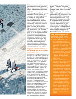 It is important to note that each product 
category will have its own customised 
logistics requirements which can alter the 
balance between inventory and supply 
chain costs. 
Within the apparel and lifestyle category, 
for example, localised suppliers or 
warehouses can be used to good effect 
in tune with the buying patterns 
and ensuring seasonal inventory 
replenishment. For books, music and 
video, a large centralised inventory for 
a large region may be better suited. For 
consumer electronics and durables, 
which have lesser SKU proliferation, 
higher product value and higher security 
and handling needs, a JIT and direct 
fulfillment model may need to be put in 
place. For hot and cold merchandising, 
localised sourcing and continuous 
availability of temperature controlled 
infrastructure throughout the supply 
chain becomes the critical need. The 
challenge is to ensure that the supply 
chain needs of the specific product 
segments are married with customer 
propositions that offer better customer 
value than traditional retail models. 
Logistics infrastructure to be 
the weakest link in the Indian 
e-commerce story 
Logistics in developing economies such as 
India may act as the biggest barrier to the 
growth of the e-commerce industry. Till 
date, logistics models developed in India 
target the metropolitan and the Tier-1 
cities where there is a mix of affluent 
and middle classes and the internet 
penetration is adequate. In India, about 
90% of the goods being ordered online 
are moved by air, which increases the 
delivery costs for the e-retailers. 
Most e-retailers were initially dependent 
on third party delivery firms. However 
as the market evolves and customer 
expectations increase, city or geography 
centric service levels are becoming 
the need of the hour. Moreover, issues 
specific to e-retailing such as the 
problems associated with fake addresses, 
cash-on-delivery and higher expected 
return rates have made e-retailers 
consider setting up their captive capital 
intensive logistic businesses. For 
instance, Flipkart has set up several 
regional warehouses and is constantly 
increasing the supplier base across the 
country to achieve low transportation 
cost by ensuring delivery from the 
nearest supplier or regional warehouse. 
Flipkart is growing its logistics arm 
E-Kart whereas Amazon India is building 
capacities with its logistic arm Amazon 
Logistics. 
While establishing the captive logistics 
infrastructure was a consequence of need 
for better service delivery by actively 
controlling the logistics chain, it has 
pushed up the delivery costs. According 
to industry benchmarks, the delivery 
cost in the captive logistics models are 
10 to 20% expensive than the 3PLs 
whose expertise lies in quick delivery at 
an affordable cost. Further, the logistics 
set-up and requirements in developing 
countries are also dependent on the 
purchasing behaviour of the customers 
Chief characteristics of the 
e-commerce market which 
impact the logistics models 
• ‘Cash-on-delivery’: India has 
been a vibrant cash economy 
where the consumer’s purchasing 
behaviour involves an initial overall 
inspection of the product from 
different perspectives and paying 
subsequently. Further, customers in 
India do not extend much trust on 
the transit facilities for the delivery 
of the products. This has resulted 
in ‘cash-on -delivery’ (COD) as 
a preferred payment option of 
majority of the Indian consumers 
buying online. 
• Consumers in India expect the 
return process to be seamless and 
convenient. However, with an 
expectation of return of the items 
purchased online, online shoppers 
have made available the option to 
return the purchased goods at the 
behest of the retailer. Retailers have 
considered this option of return to 
develop trust and confidence which 
results in seamless subsequent 
purchases and positive word-of-mouth 
support. 
• Free and quick home delivery 
is another characteristic of the 
e-commerce industry in India. 
E-retailers offer free delivery of 
the products within a promised 
timeline. Though this may be 
unsustainable in the long run but 
e-retailers have to offer the same 
convenience of free and quick 
shipping to compete with other 
retailers. 
 