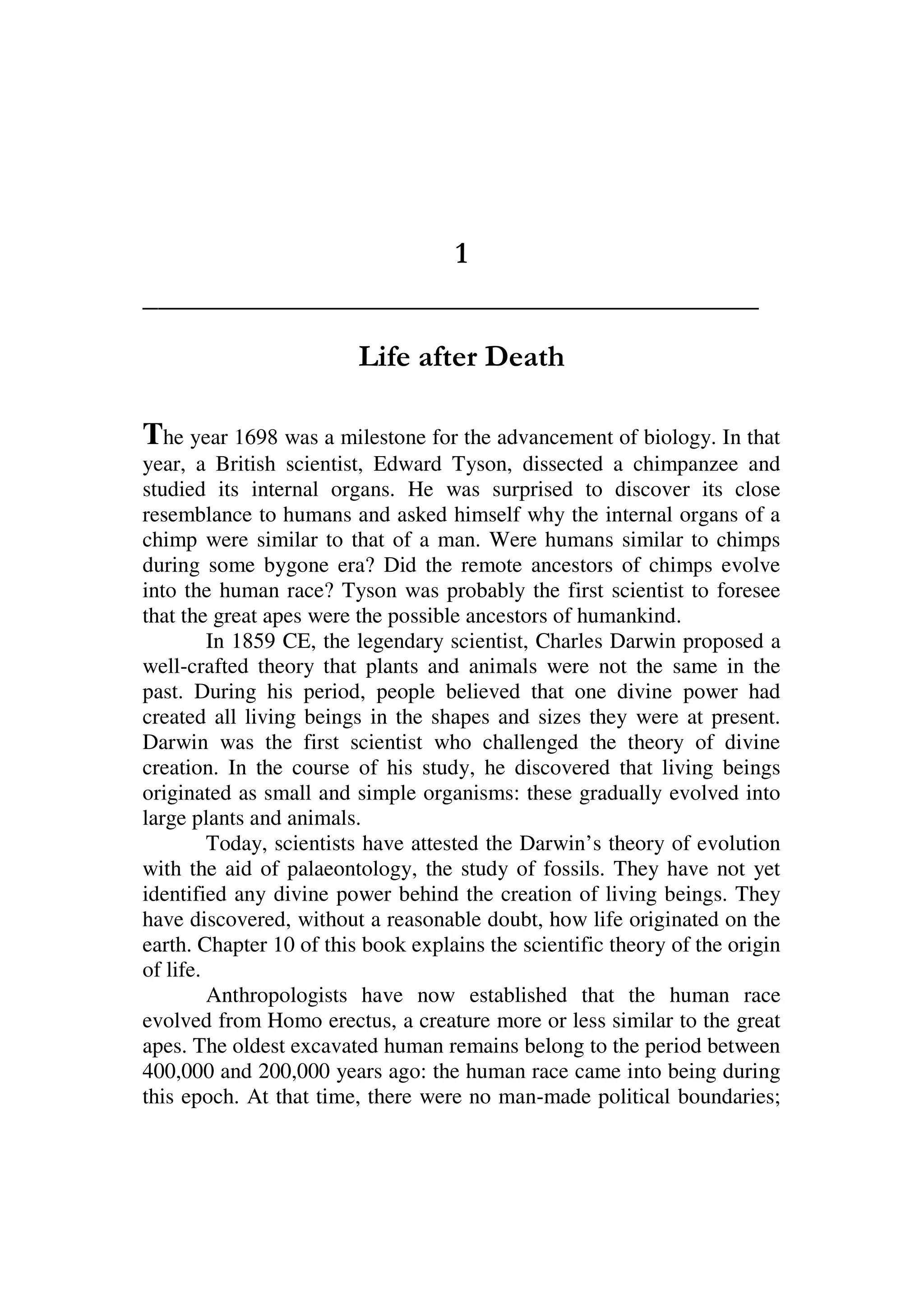 1
________________________________________
Life after Death
The year 1698 was a milestone for the advancement of biology. In that
year, a British scientist, Edward Tyson, dissected a chimpanzee and
studied its internal organs. He was surprised to discover its close
resemblance to humans and asked himself why the internal organs of a
chimp were similar to that of a man. Were humans similar to chimps
during some bygone era? Did the remote ancestors of chimps evolve
into the human race? Tyson was probably the first scientist to foresee
that the great apes were the possible ancestors of humankind.
In 1859 CE, the legendary scientist, Charles Darwin proposed a
well-crafted theory that plants and animals were not the same in the
past. During his period, people believed that one divine power had
created all living beings in the shapes and sizes they were at present.
Darwin was the first scientist who challenged the theory of divine
creation. In the course of his study, he discovered that living beings
originated as small and simple organisms: these gradually evolved into
large plants and animals.
Today, scientists have attested the Darwin’s theory of evolution
with the aid of palaeontology, the study of fossils. They have not yet
identified any divine power behind the creation of living beings. They
have discovered, without a reasonable doubt, how life originated on the
earth. Chapter 10 of this book explains the scientific theory of the origin
of life.
Anthropologists have now established that the human race
evolved from Homo erectus, a creature more or less similar to the great
apes. The oldest excavated human remains belong to the period between
400,000 and 200,000 years ago: the human race came into being during
this epoch. At that time, there were no man-made political boundaries;
 