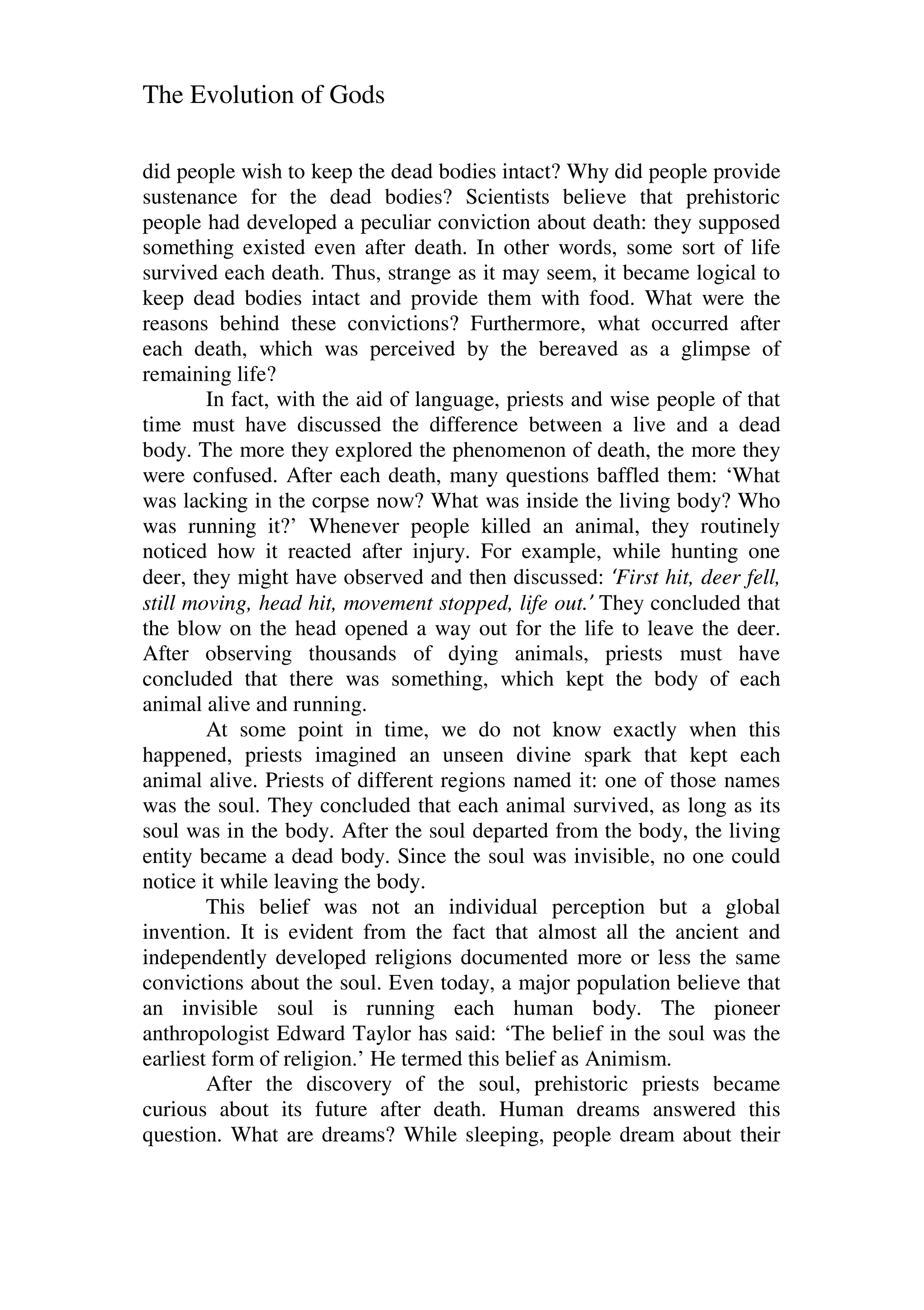 The Evolution of Gods
did people wish to keep the dead bodies intact? Why did people provide
sustenance for the dead bodies? Scientists believe that prehistoric
people had developed a peculiar conviction about death: they supposed
something existed even after death. In other words, some sort of life
survived each death. Thus, strange as it may seem, it became logical to
keep dead bodies intact and provide them with food. What were the
reasons behind these convictions? Furthermore, what occurred after
each death, which was perceived by the bereaved as a glimpse of
remaining life?
In fact, with the aid of language, priests and wise people of that
time must have discussed the difference between a live and a dead
body. The more they explored the phenomenon of death, the more they
were confused. After each death, many questions baffled them: ‘What
was lacking in the corpse now? What was inside the living body? Who
was running it?’ Whenever people killed an animal, they routinely
noticed how it reacted after injury. For example, while hunting one
deer, they might have observed and then discussed: ‘First hit, deer fell,
still moving, head hit, movement stopped, life out.’ They concluded that
the blow on the head opened a way out for the life to leave the deer.
After observing thousands of dying animals, priests must have
concluded that there was something, which kept the body of each
animal alive and running.
At some point in time, we do not know exactly when this
happened, priests imagined an unseen divine spark that kept each
animal alive. Priests of different regions named it: one of those names
was the soul. They concluded that each animal survived, as long as its
soul was in the body. After the soul departed from the body, the living
entity became a dead body. Since the soul was invisible, no one could
notice it while leaving the body.
This belief was not an individual perception but a global
invention. It is evident from the fact that almost all the ancient and
independently developed religions documented more or less the same
convictions about the soul. Even today, a major population believe that
an invisible soul is running each human body. The pioneer
anthropologist Edward Taylor has said: ‘The belief in the soul was the
earliest form of religion.’ He termed this belief as Animism.
After the discovery of the soul, prehistoric priests became
curious about its future after death. Human dreams answered this
question. What are dreams? While sleeping, people dream about their
 