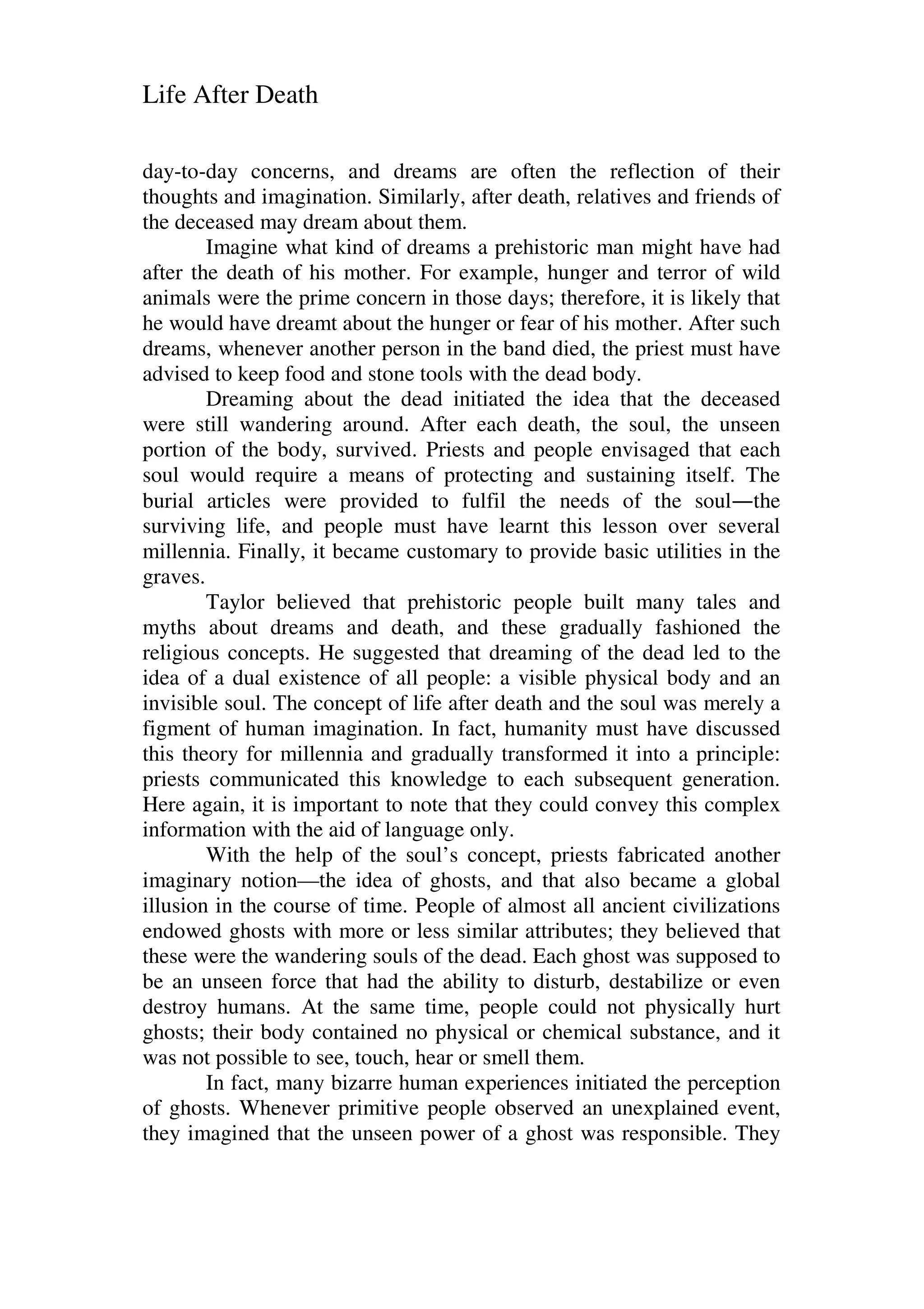 Life After Death
day-to-day concerns, and dreams are often the reflection of their
thoughts and imagination. Similarly, after death, relatives and friends of
the deceased may dream about them.
Imagine what kind of dreams a prehistoric man might have had
after the death of his mother. For example, hunger and terror of wild
animals were the prime concern in those days; therefore, it is likely that
he would have dreamt about the hunger or fear of his mother. After such
dreams, whenever another person in the band died, the priest must have
advised to keep food and stone tools with the dead body.
Dreaming about the dead initiated the idea that the deceased
were still wandering around. After each death, the soul, the unseen
portion of the body, survived. Priests and people envisaged that each
soul would require a means of protecting and sustaining itself. The
burial articles were provided to fulfil the needs of the soul—the
surviving life, and people must have learnt this lesson over several
millennia. Finally, it became customary to provide basic utilities in the
graves.
Taylor believed that prehistoric people built many tales and
myths about dreams and death, and these gradually fashioned the
religious concepts. He suggested that dreaming of the dead led to the
idea of a dual existence of all people: a visible physical body and an
invisible soul. The concept of life after death and the soul was merely a
figment of human imagination. In fact, humanity must have discussed
this theory for millennia and gradually transformed it into a principle:
priests communicated this knowledge to each subsequent generation.
Here again, it is important to note that they could convey this complex
information with the aid of language only.
With the help of the soul’s concept, priests fabricated another
imaginary notion—the idea of ghosts, and that also became a global
illusion in the course of time. People of almost all ancient civilizations
endowed ghosts with more or less similar attributes; they believed that
these were the wandering souls of the dead. Each ghost was supposed to
be an unseen force that had the ability to disturb, destabilize or even
destroy humans. At the same time, people could not physically hurt
ghosts; their body contained no physical or chemical substance, and it
was not possible to see, touch, hear or smell them.
In fact, many bizarre human experiences initiated the perception
of ghosts. Whenever primitive people observed an unexplained event,
they imagined that the unseen power of a ghost was responsible. They
 