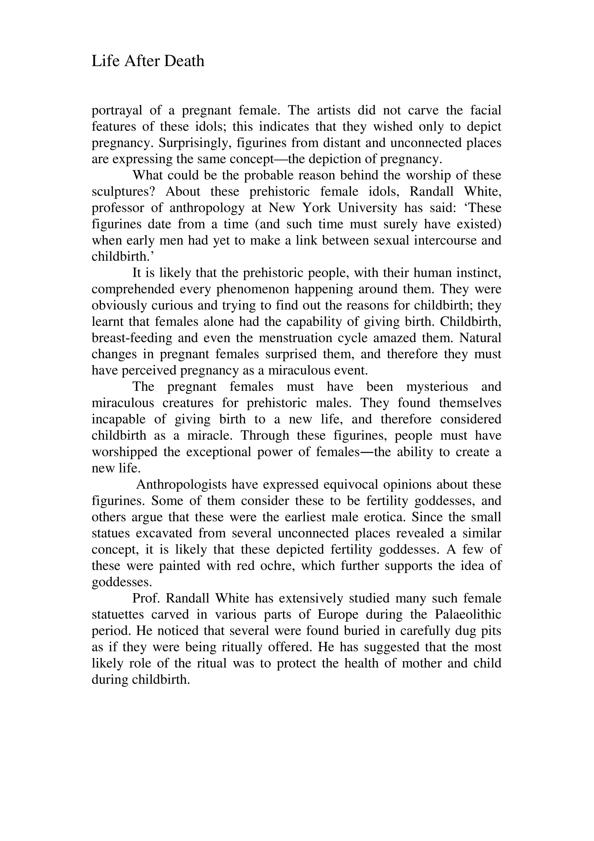 Life After Death
portrayal of a pregnant female. The artists did not carve the facial
features of these idols; this indicates that they wished only to depict
pregnancy. Surprisingly, figurines from distant and unconnected places
are expressing the same concept—the depiction of pregnancy.
What could be the probable reason behind the worship of these
sculptures? About these prehistoric female idols, Randall White,
professor of anthropology at New York University has said: ‘These
figurines date from a time (and such time must surely have existed)
when early men had yet to make a link between sexual intercourse and
childbirth.’
It is likely that the prehistoric people, with their human instinct,
comprehended every phenomenon happening around them. They were
obviously curious and trying to find out the reasons for childbirth; they
learnt that females alone had the capability of giving birth. Childbirth,
breast-feeding and even the menstruation cycle amazed them. Natural
changes in pregnant females surprised them, and therefore they must
have perceived pregnancy as a miraculous event.
The pregnant females must have been mysterious and
miraculous creatures for prehistoric males. They found themselves
incapable of giving birth to a new life, and therefore considered
childbirth as a miracle. Through these figurines, people must have
worshipped the exceptional power of females—the ability to create a
new life.
Anthropologists have expressed equivocal opinions about these
figurines. Some of them consider these to be fertility goddesses, and
others argue that these were the earliest male erotica. Since the small
statues excavated from several unconnected places revealed a similar
concept, it is likely that these depicted fertility goddesses. A few of
these were painted with red ochre, which further supports the idea of
goddesses.
Prof. Randall White has extensively studied many such female
statuettes carved in various parts of Europe during the Palaeolithic
period. He noticed that several were found buried in carefully dug pits
as if they were being ritually offered. He has suggested that the most
likely role of the ritual was to protect the health of mother and child
during childbirth.
 