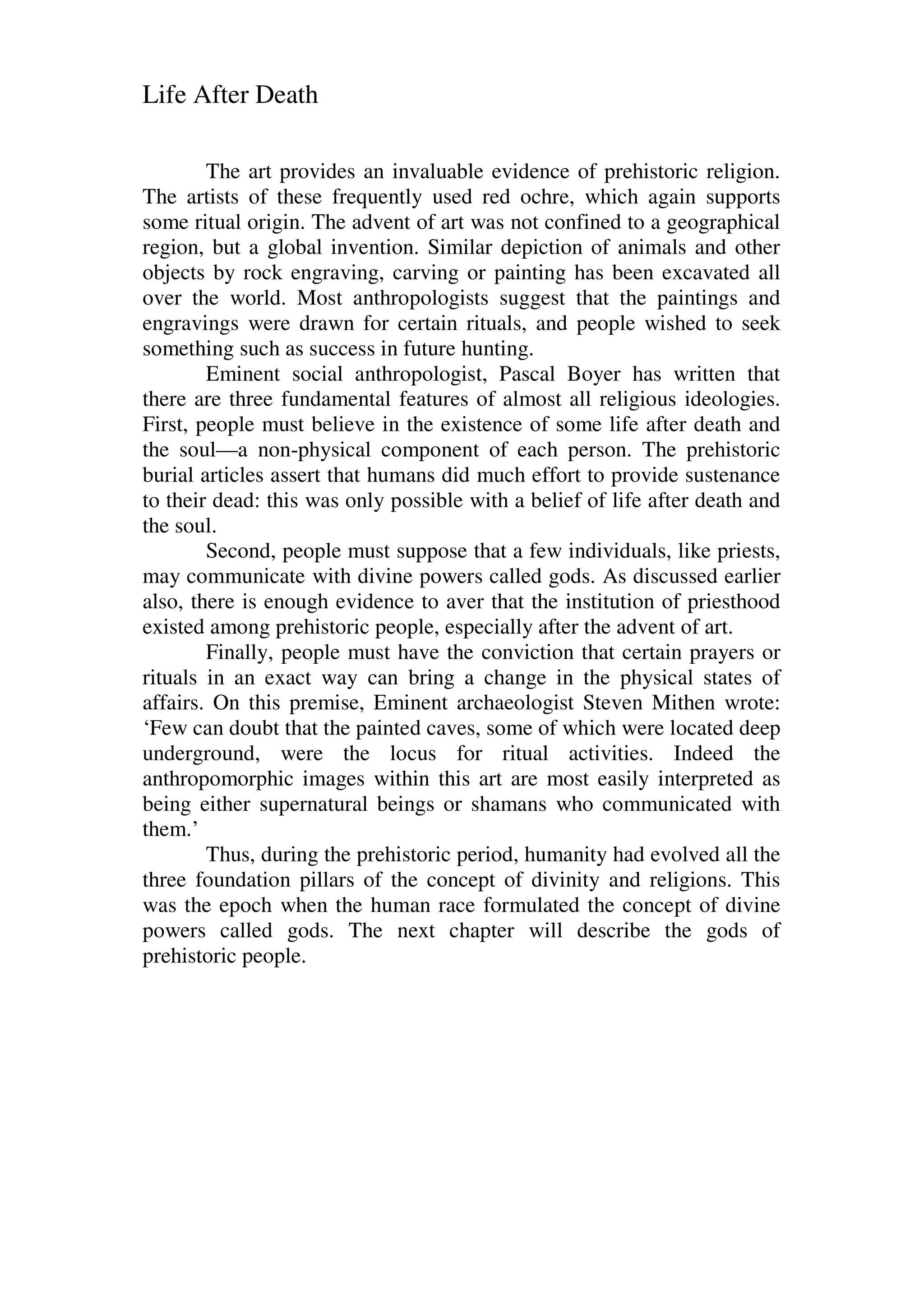 Life After Death
The art provides an invaluable evidence of prehistoric religion.
The artists of these frequently used red ochre, which again supports
some ritual origin. The advent of art was not confined to a geographical
region, but a global invention. Similar depiction of animals and other
objects by rock engraving, carving or painting has been excavated all
over the world. Most anthropologists suggest that the paintings and
engravings were drawn for certain rituals, and people wished to seek
something such as success in future hunting.
Eminent social anthropologist, Pascal Boyer has written that
there are three fundamental features of almost all religious ideologies.
First, people must believe in the existence of some life after death and
the soul—a non-physical component of each person. The prehistoric
burial articles assert that humans did much effort to provide sustenance
to their dead: this was only possible with a belief of life after death and
the soul.
Second, people must suppose that a few individuals, like priests,
may communicate with divine powers called gods. As discussed earlier
also, there is enough evidence to aver that the institution of priesthood
existed among prehistoric people, especially after the advent of art.
Finally, people must have the conviction that certain prayers or
rituals in an exact way can bring a change in the physical states of
affairs. On this premise, Eminent archaeologist Steven Mithen wrote:
‘Few can doubt that the painted caves, some of which were located deep
underground, were the locus for ritual activities. Indeed the
anthropomorphic images within this art are most easily interpreted as
being either supernatural beings or shamans who communicated with
them.’
Thus, during the prehistoric period, humanity had evolved all the
three foundation pillars of the concept of divinity and religions. This
was the epoch when the human race formulated the concept of divine
powers called gods. The next chapter will describe the gods of
prehistoric people.
 