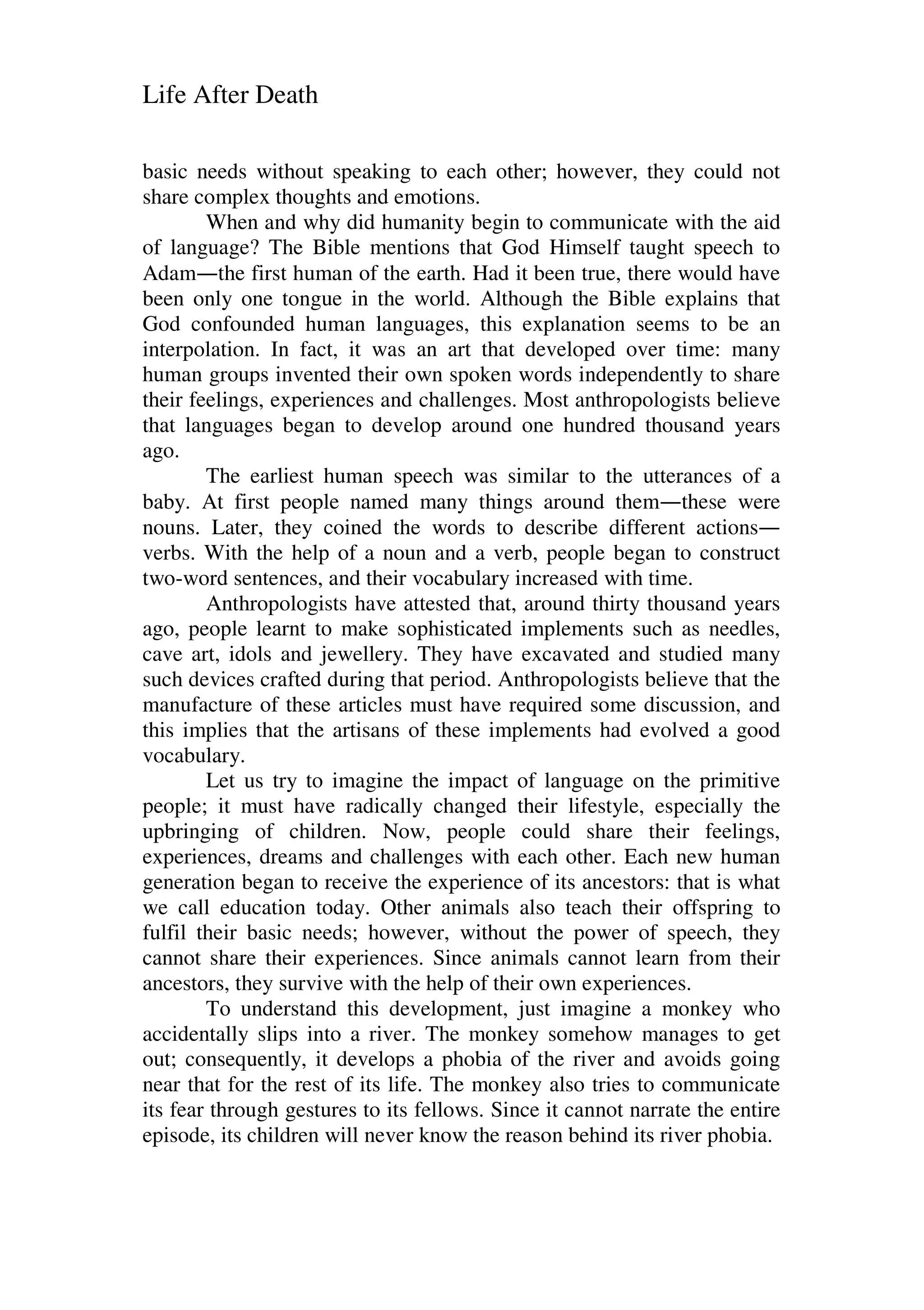 Life After Death
basic needs without speaking to each other; however, they could not
share complex thoughts and emotions.
When and why did humanity begin to communicate with the aid
of language? The Bible mentions that God Himself taught speech to
Adam—the first human of the earth. Had it been true, there would have
been only one tongue in the world. Although the Bible explains that
God confounded human languages, this explanation seems to be an
interpolation. In fact, it was an art that developed over time: many
human groups invented their own spoken words independently to share
their feelings, experiences and challenges. Most anthropologists believe
that languages began to develop around one hundred thousand years
ago.
The earliest human speech was similar to the utterances of a
baby. At first people named many things around them—these were
nouns. Later, they coined the words to describe different actions—
verbs. With the help of a noun and a verb, people began to construct
two-word sentences, and their vocabulary increased with time.
Anthropologists have attested that, around thirty thousand years
ago, people learnt to make sophisticated implements such as needles,
cave art, idols and jewellery. They have excavated and studied many
such devices crafted during that period. Anthropologists believe that the
manufacture of these articles must have required some discussion, and
this implies that the artisans of these implements had evolved a good
vocabulary.
Let us try to imagine the impact of language on the primitive
people; it must have radically changed their lifestyle, especially the
upbringing of children. Now, people could share their feelings,
experiences, dreams and challenges with each other. Each new human
generation began to receive the experience of its ancestors: that is what
we call education today. Other animals also teach their offspring to
fulfil their basic needs; however, without the power of speech, they
cannot share their experiences. Since animals cannot learn from their
ancestors, they survive with the help of their own experiences.
To understand this development, just imagine a monkey who
accidentally slips into a river. The monkey somehow manages to get
out; consequently, it develops a phobia of the river and avoids going
near that for the rest of its life. The monkey also tries to communicate
its fear through gestures to its fellows. Since it cannot narrate the entire
episode, its children will never know the reason behind its river phobia.
 