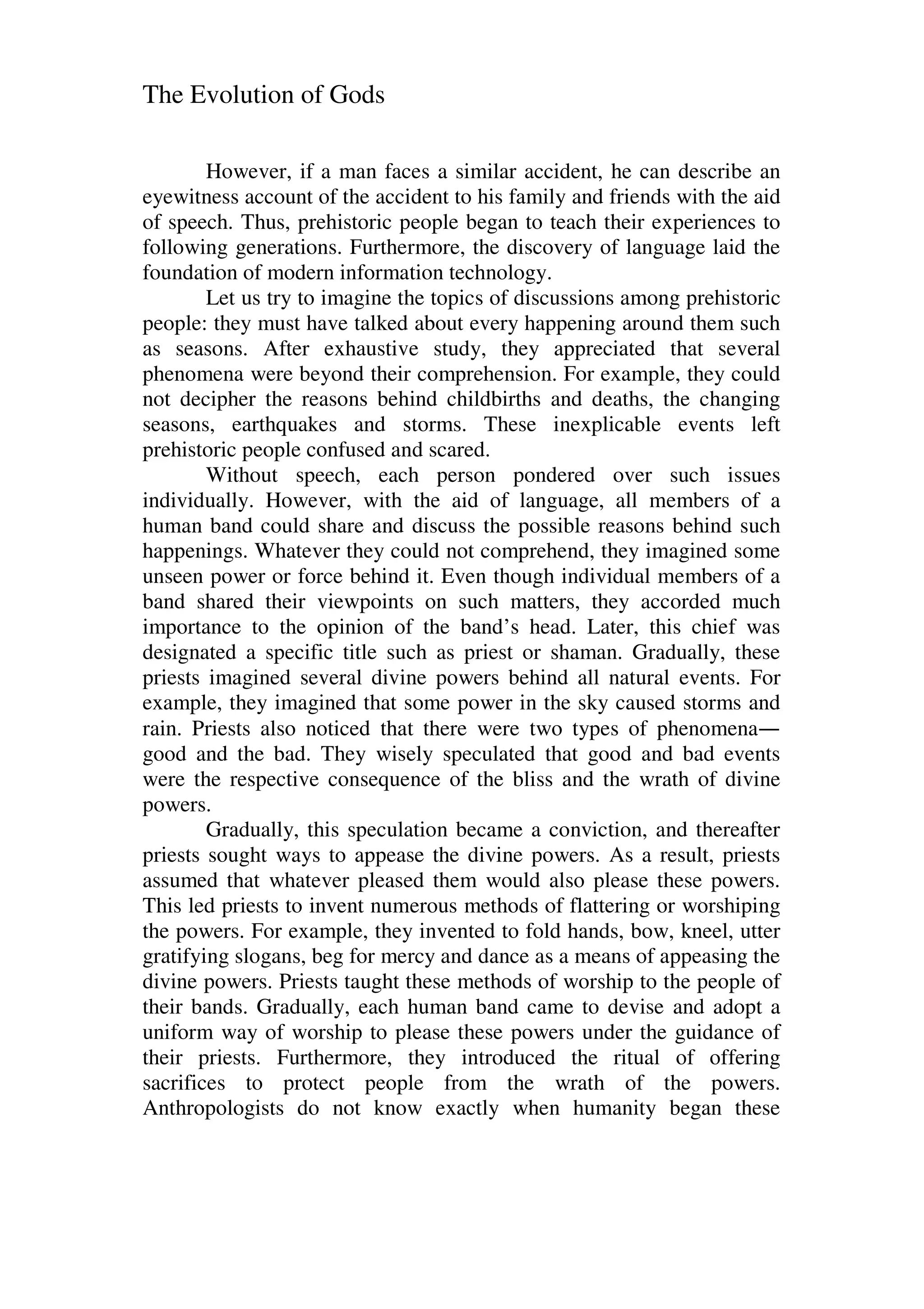 The Evolution of Gods
However, if a man faces a similar accident, he can describe an
eyewitness account of the accident to his family and friends with the aid
of speech. Thus, prehistoric people began to teach their experiences to
following generations. Furthermore, the discovery of language laid the
foundation of modern information technology.
Let us try to imagine the topics of discussions among prehistoric
people: they must have talked about every happening around them such
as seasons. After exhaustive study, they appreciated that several
phenomena were beyond their comprehension. For example, they could
not decipher the reasons behind childbirths and deaths, the changing
seasons, earthquakes and storms. These inexplicable events left
prehistoric people confused and scared.
Without speech, each person pondered over such issues
individually. However, with the aid of language, all members of a
human band could share and discuss the possible reasons behind such
happenings. Whatever they could not comprehend, they imagined some
unseen power or force behind it. Even though individual members of a
band shared their viewpoints on such matters, they accorded much
importance to the opinion of the band’s head. Later, this chief was
designated a specific title such as priest or shaman. Gradually, these
priests imagined several divine powers behind all natural events. For
example, they imagined that some power in the sky caused storms and
rain. Priests also noticed that there were two types of phenomena—
good and the bad. They wisely speculated that good and bad events
were the respective consequence of the bliss and the wrath of divine
powers.
Gradually, this speculation became a conviction, and thereafter
priests sought ways to appease the divine powers. As a result, priests
assumed that whatever pleased them would also please these powers.
This led priests to invent numerous methods of flattering or worshiping
the powers. For example, they invented to fold hands, bow, kneel, utter
gratifying slogans, beg for mercy and dance as a means of appeasing the
divine powers. Priests taught these methods of worship to the people of
their bands. Gradually, each human band came to devise and adopt a
uniform way of worship to please these powers under the guidance of
their priests. Furthermore, they introduced the ritual of offering
sacrifices to protect people from the wrath of the powers.
Anthropologists do not know exactly when humanity began these
 