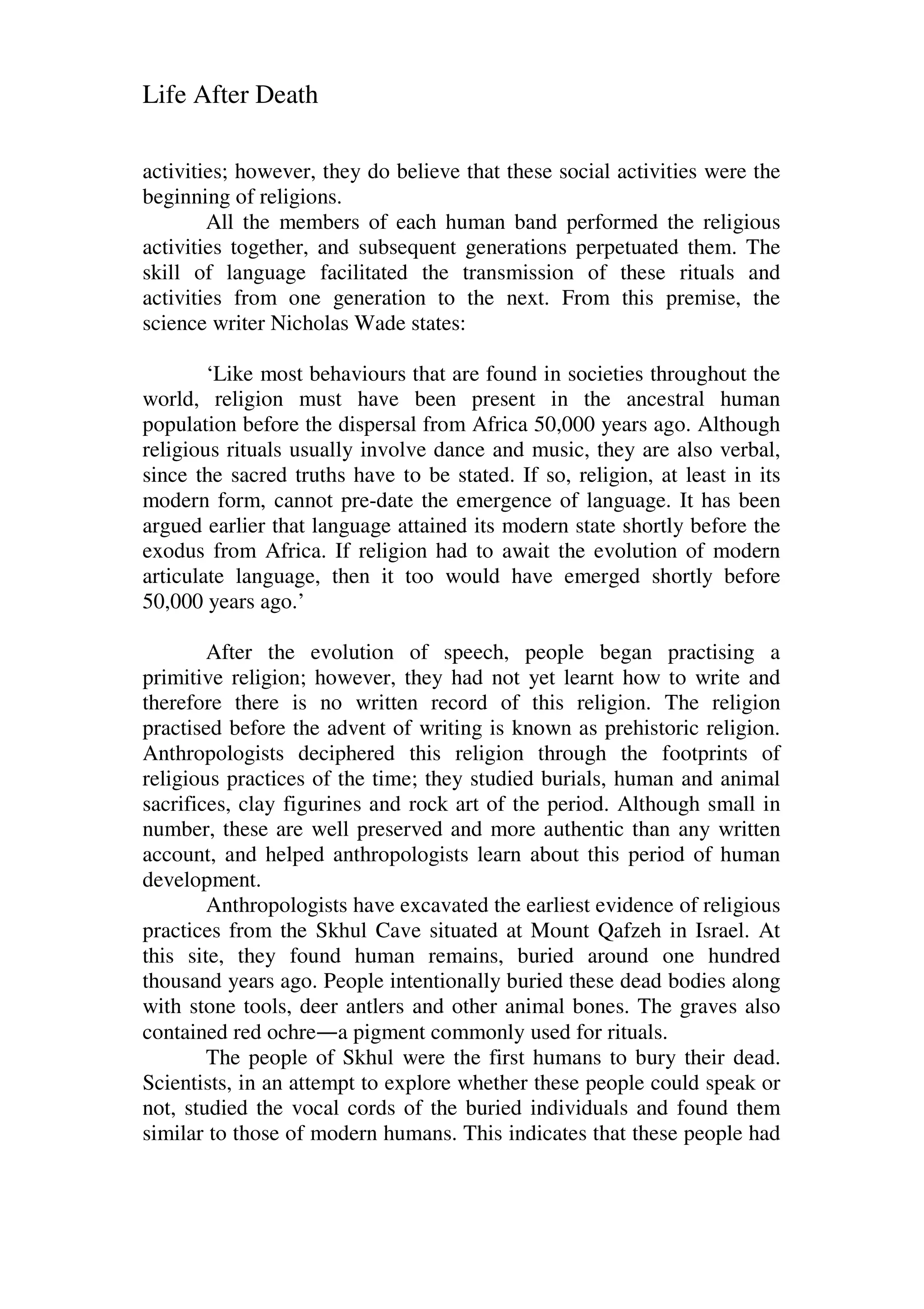Life After Death
activities; however, they do believe that these social activities were the
beginning of religions.
All the members of each human band performed the religious
activities together, and subsequent generations perpetuated them. The
skill of language facilitated the transmission of these rituals and
activities from one generation to the next. From this premise, the
science writer Nicholas Wade states:
‘Like most behaviours that are found in societies throughout the
world, religion must have been present in the ancestral human
population before the dispersal from Africa 50,000 years ago. Although
religious rituals usually involve dance and music, they are also verbal,
since the sacred truths have to be stated. If so, religion, at least in its
modern form, cannot pre-date the emergence of language. It has been
argued earlier that language attained its modern state shortly before the
exodus from Africa. If religion had to await the evolution of modern
articulate language, then it too would have emerged shortly before
50,000 years ago.’
After the evolution of speech, people began practising a
primitive religion; however, they had not yet learnt how to write and
therefore there is no written record of this religion. The religion
practised before the advent of writing is known as prehistoric religion.
Anthropologists deciphered this religion through the footprints of
religious practices of the time; they studied burials, human and animal
sacrifices, clay figurines and rock art of the period. Although small in
number, these are well preserved and more authentic than any written
account, and helped anthropologists learn about this period of human
development.
Anthropologists have excavated the earliest evidence of religious
practices from the Skhul Cave situated at Mount Qafzeh in Israel. At
this site, they found human remains, buried around one hundred
thousand years ago. People intentionally buried these dead bodies along
with stone tools, deer antlers and other animal bones. The graves also
contained red ochre—a pigment commonly used for rituals.
The people of Skhul were the first humans to bury their dead.
Scientists, in an attempt to explore whether these people could speak or
not, studied the vocal cords of the buried individuals and found them
similar to those of modern humans. This indicates that these people had
 