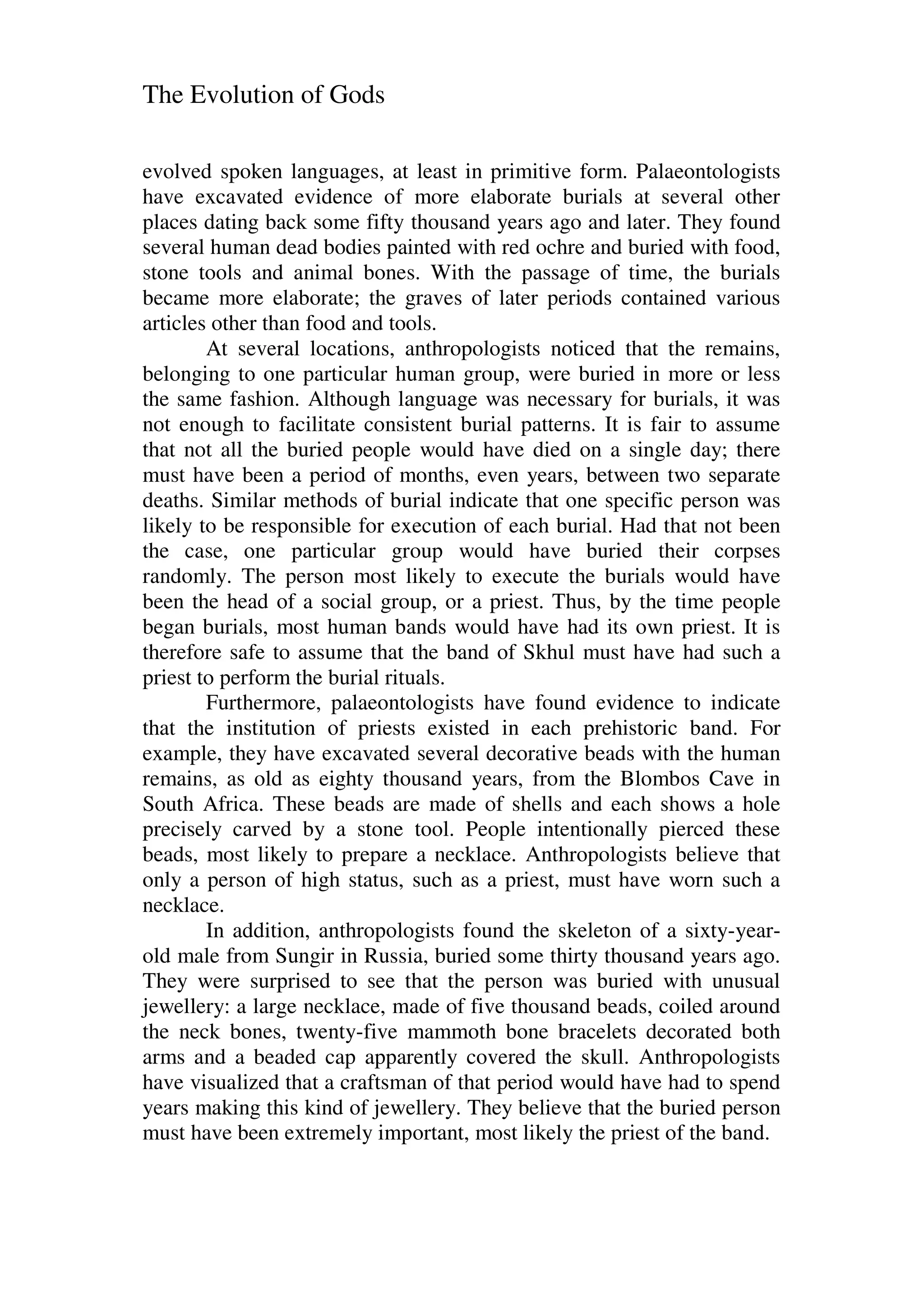 The Evolution of Gods
evolved spoken languages, at least in primitive form. Palaeontologists
have excavated evidence of more elaborate burials at several other
places dating back some fifty thousand years ago and later. They found
several human dead bodies painted with red ochre and buried with food,
stone tools and animal bones. With the passage of time, the burials
became more elaborate; the graves of later periods contained various
articles other than food and tools.
At several locations, anthropologists noticed that the remains,
belonging to one particular human group, were buried in more or less
the same fashion. Although language was necessary for burials, it was
not enough to facilitate consistent burial patterns. It is fair to assume
that not all the buried people would have died on a single day; there
must have been a period of months, even years, between two separate
deaths. Similar methods of burial indicate that one specific person was
likely to be responsible for execution of each burial. Had that not been
the case, one particular group would have buried their corpses
randomly. The person most likely to execute the burials would have
been the head of a social group, or a priest. Thus, by the time people
began burials, most human bands would have had its own priest. It is
therefore safe to assume that the band of Skhul must have had such a
priest to perform the burial rituals.
Furthermore, palaeontologists have found evidence to indicate
that the institution of priests existed in each prehistoric band. For
example, they have excavated several decorative beads with the human
remains, as old as eighty thousand years, from the Blombos Cave in
South Africa. These beads are made of shells and each shows a hole
precisely carved by a stone tool. People intentionally pierced these
beads, most likely to prepare a necklace. Anthropologists believe that
only a person of high status, such as a priest, must have worn such a
necklace.
In addition, anthropologists found the skeleton of a sixty-year-
old male from Sungir in Russia, buried some thirty thousand years ago.
They were surprised to see that the person was buried with unusual
jewellery: a large necklace, made of five thousand beads, coiled around
the neck bones, twenty-five mammoth bone bracelets decorated both
arms and a beaded cap apparently covered the skull. Anthropologists
have visualized that a craftsman of that period would have had to spend
years making this kind of jewellery. They believe that the buried person
must have been extremely important, most likely the priest of the band.
 