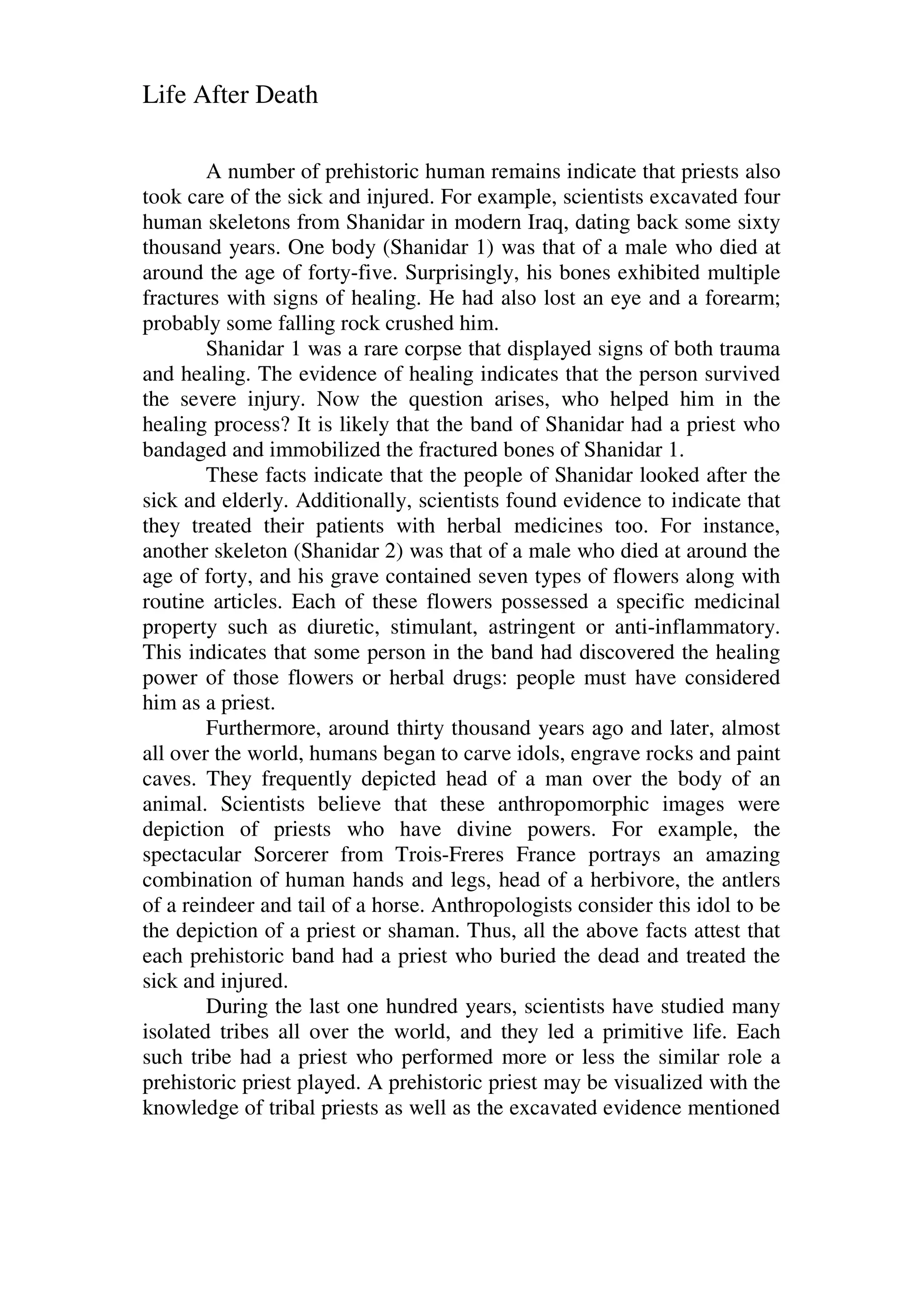 Life After Death
A number of prehistoric human remains indicate that priests also
took care of the sick and injured. For example, scientists excavated four
human skeletons from Shanidar in modern Iraq, dating back some sixty
thousand years. One body (Shanidar 1) was that of a male who died at
around the age of forty-five. Surprisingly, his bones exhibited multiple
fractures with signs of healing. He had also lost an eye and a forearm;
probably some falling rock crushed him.
Shanidar 1 was a rare corpse that displayed signs of both trauma
and healing. The evidence of healing indicates that the person survived
the severe injury. Now the question arises, who helped him in the
healing process? It is likely that the band of Shanidar had a priest who
bandaged and immobilized the fractured bones of Shanidar 1.
These facts indicate that the people of Shanidar looked after the
sick and elderly. Additionally, scientists found evidence to indicate that
they treated their patients with herbal medicines too. For instance,
another skeleton (Shanidar 2) was that of a male who died at around the
age of forty, and his grave contained seven types of flowers along with
routine articles. Each of these flowers possessed a specific medicinal
property such as diuretic, stimulant, astringent or anti-inflammatory.
This indicates that some person in the band had discovered the healing
power of those flowers or herbal drugs: people must have considered
him as a priest.
Furthermore, around thirty thousand years ago and later, almost
all over the world, humans began to carve idols, engrave rocks and paint
caves. They frequently depicted head of a man over the body of an
animal. Scientists believe that these anthropomorphic images were
depiction of priests who have divine powers. For example, the
spectacular Sorcerer from Trois-Freres France portrays an amazing
combination of human hands and legs, head of a herbivore, the antlers
of a reindeer and tail of a horse. Anthropologists consider this idol to be
the depiction of a priest or shaman. Thus, all the above facts attest that
each prehistoric band had a priest who buried the dead and treated the
sick and injured.
During the last one hundred years, scientists have studied many
isolated tribes all over the world, and they led a primitive life. Each
such tribe had a priest who performed more or less the similar role a
prehistoric priest played. A prehistoric priest may be visualized with the
knowledge of tribal priests as well as the excavated evidence mentioned
 