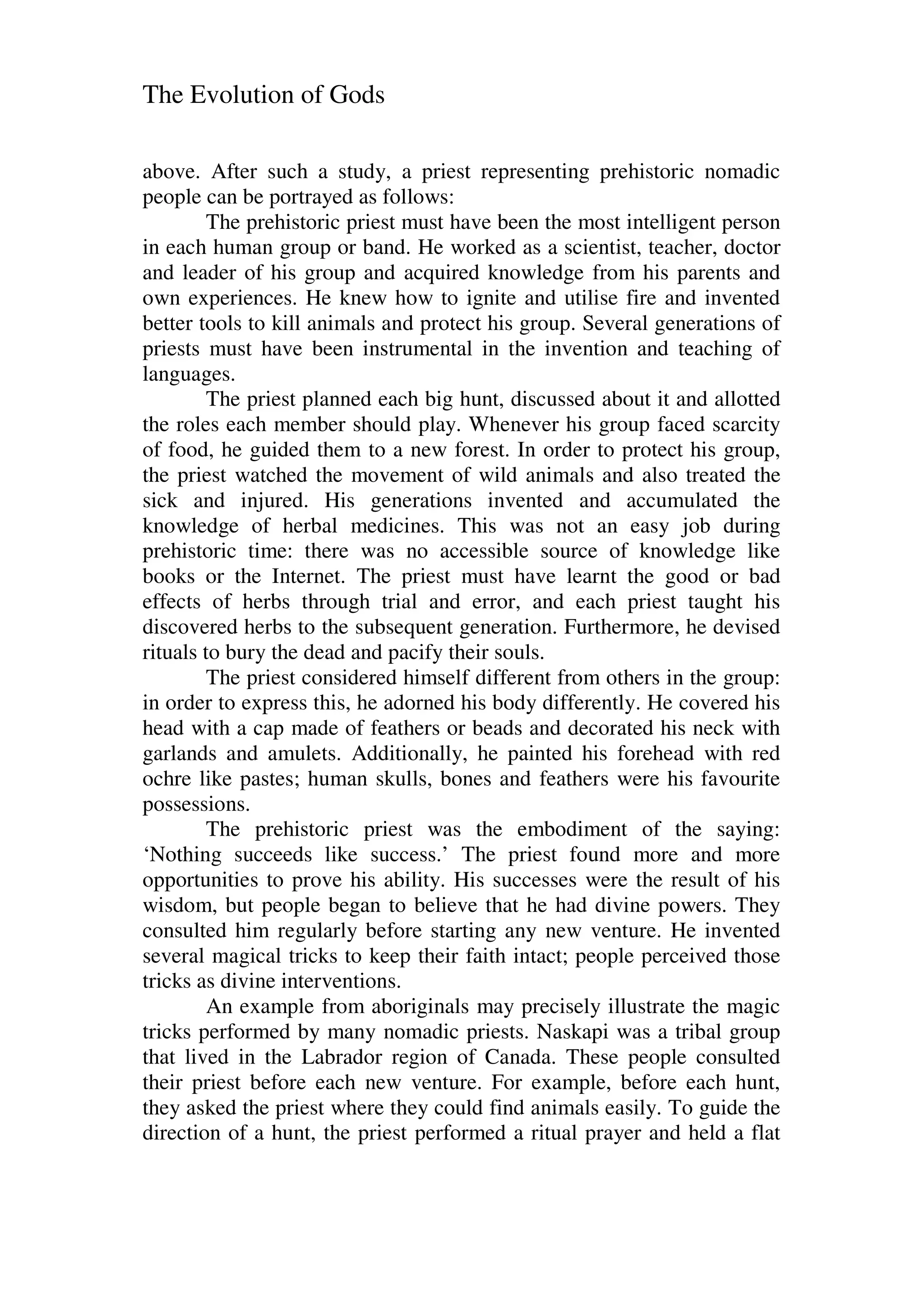 The Evolution of Gods
above. After such a study, a priest representing prehistoric nomadic
people can be portrayed as follows:
The prehistoric priest must have been the most intelligent person
in each human group or band. He worked as a scientist, teacher, doctor
and leader of his group and acquired knowledge from his parents and
own experiences. He knew how to ignite and utilise fire and invented
better tools to kill animals and protect his group. Several generations of
priests must have been instrumental in the invention and teaching of
languages.
The priest planned each big hunt, discussed about it and allotted
the roles each member should play. Whenever his group faced scarcity
of food, he guided them to a new forest. In order to protect his group,
the priest watched the movement of wild animals and also treated the
sick and injured. His generations invented and accumulated the
knowledge of herbal medicines. This was not an easy job during
prehistoric time: there was no accessible source of knowledge like
books or the Internet. The priest must have learnt the good or bad
effects of herbs through trial and error, and each priest taught his
discovered herbs to the subsequent generation. Furthermore, he devised
rituals to bury the dead and pacify their souls.
The priest considered himself different from others in the group:
in order to express this, he adorned his body differently. He covered his
head with a cap made of feathers or beads and decorated his neck with
garlands and amulets. Additionally, he painted his forehead with red
ochre like pastes; human skulls, bones and feathers were his favourite
possessions.
The prehistoric priest was the embodiment of the saying:
‘Nothing succeeds like success.’ The priest found more and more
opportunities to prove his ability. His successes were the result of his
wisdom, but people began to believe that he had divine powers. They
consulted him regularly before starting any new venture. He invented
several magical tricks to keep their faith intact; people perceived those
tricks as divine interventions.
An example from aboriginals may precisely illustrate the magic
tricks performed by many nomadic priests. Naskapi was a tribal group
that lived in the Labrador region of Canada. These people consulted
their priest before each new venture. For example, before each hunt,
they asked the priest where they could find animals easily. To guide the
direction of a hunt, the priest performed a ritual prayer and held a flat
 