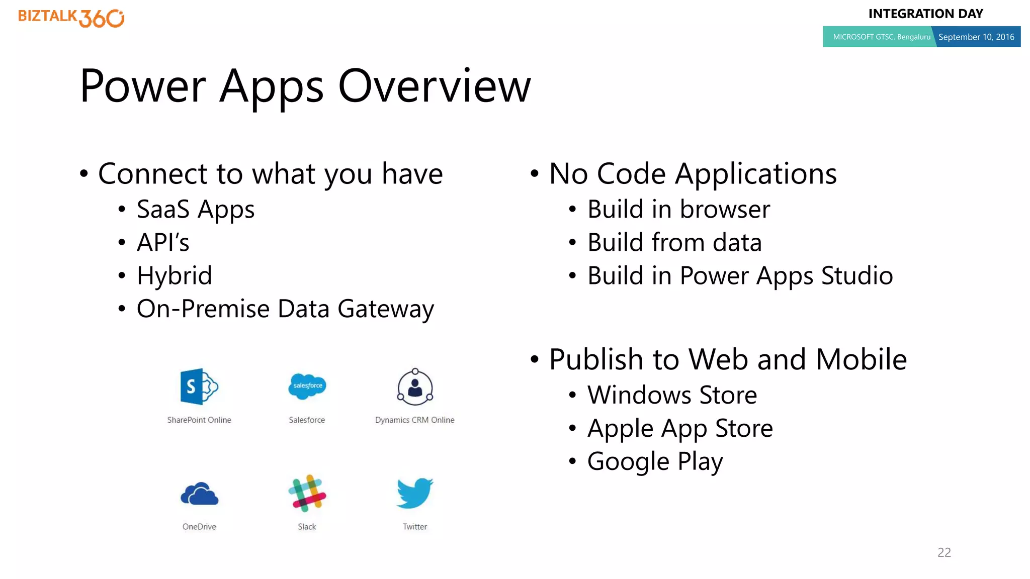INTEGRATION DAY
MICROSOFT GTSC, Bengaluru September 10, 2016
Power Apps Overview
• Connect to what you have
• SaaS Apps
• API’s
• Hybrid
• On-Premise Data Gateway
• No Code Applications
• Build in browser
• Build from data
• Build in Power Apps Studio
• Publish to Web and Mobile
• Windows Store
• Apple App Store
• Google Play
22
 
