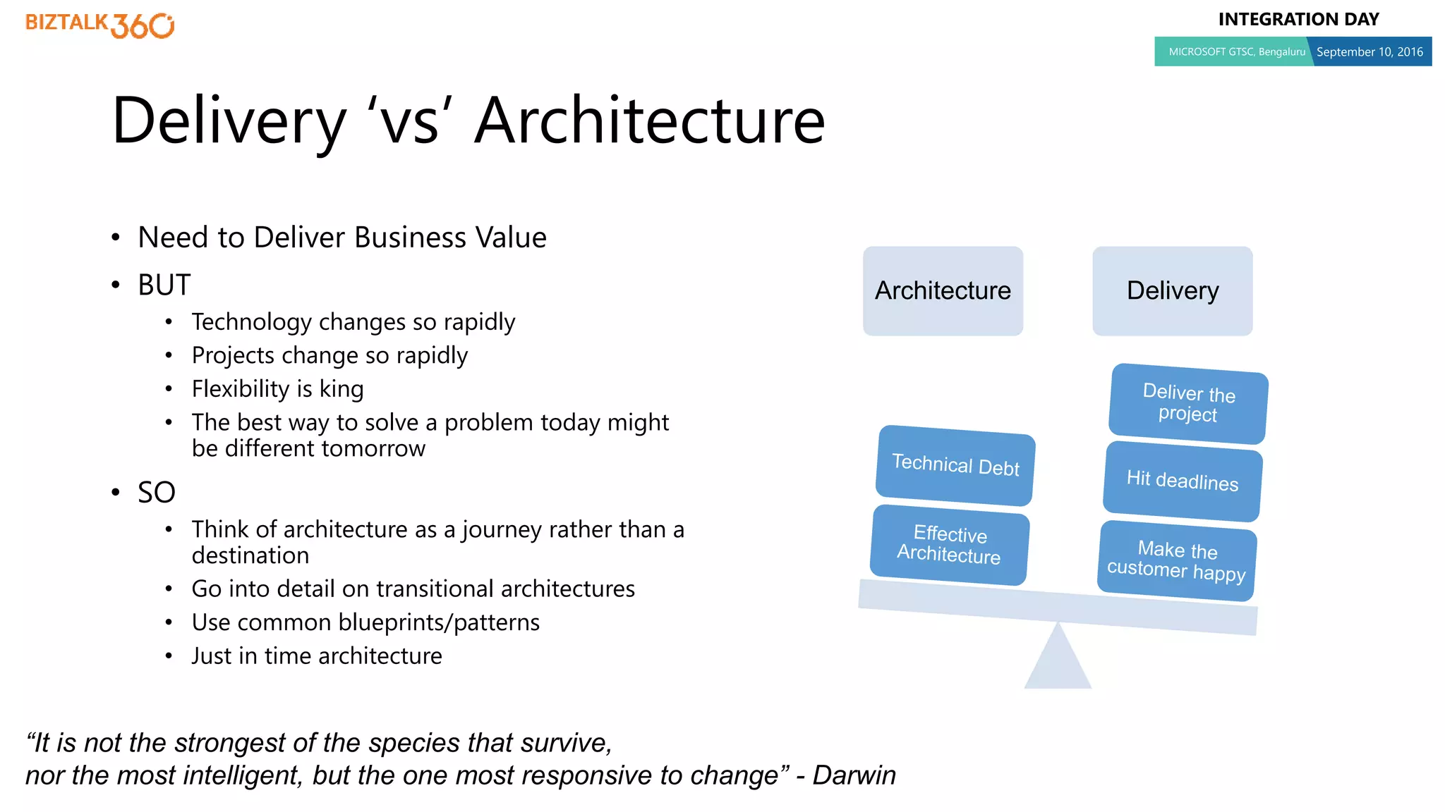 INTEGRATION DAY
MICROSOFT GTSC, Bengaluru September 10, 2016
Delivery ‘vs’ Architecture
• Need to Deliver Business Value
• BUT
• Technology changes so rapidly
• Projects change so rapidly
• Flexibility is king
• The best way to solve a problem today might
be different tomorrow
• SO
• Think of architecture as a journey rather than a
destination
• Go into detail on transitional architectures
• Use common blueprints/patterns
• Just in time architecture
“It is not the strongest of the species that survive,
nor the most intelligent, but the one most responsive to change” - Darwin
Architecture Delivery
 