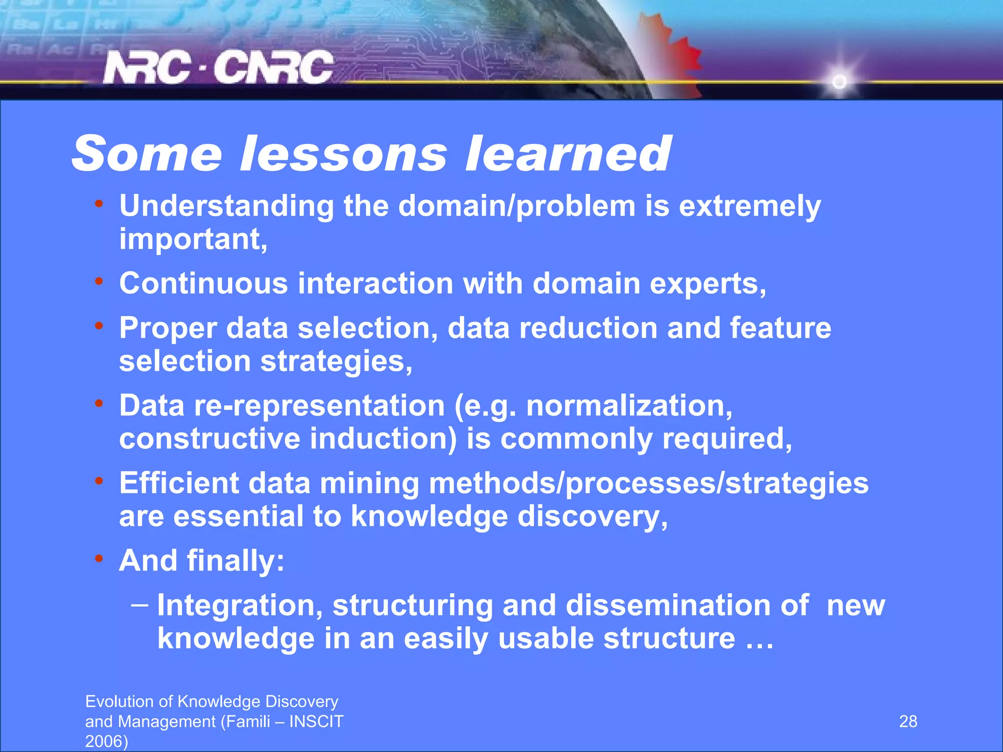Some lessons learned Understanding the domain/problem is extremely important, Continuous interaction with domain experts, Proper data selection, data reduction and feature selection strategies, Data re-representation (e.g. normalization, constructive induction) is commonly required, Efficient data mining methods/processes/strategies are essential to knowledge discovery, And finally: Integration, structuring and dissemination of  new knowledge in an easily usable structure … 