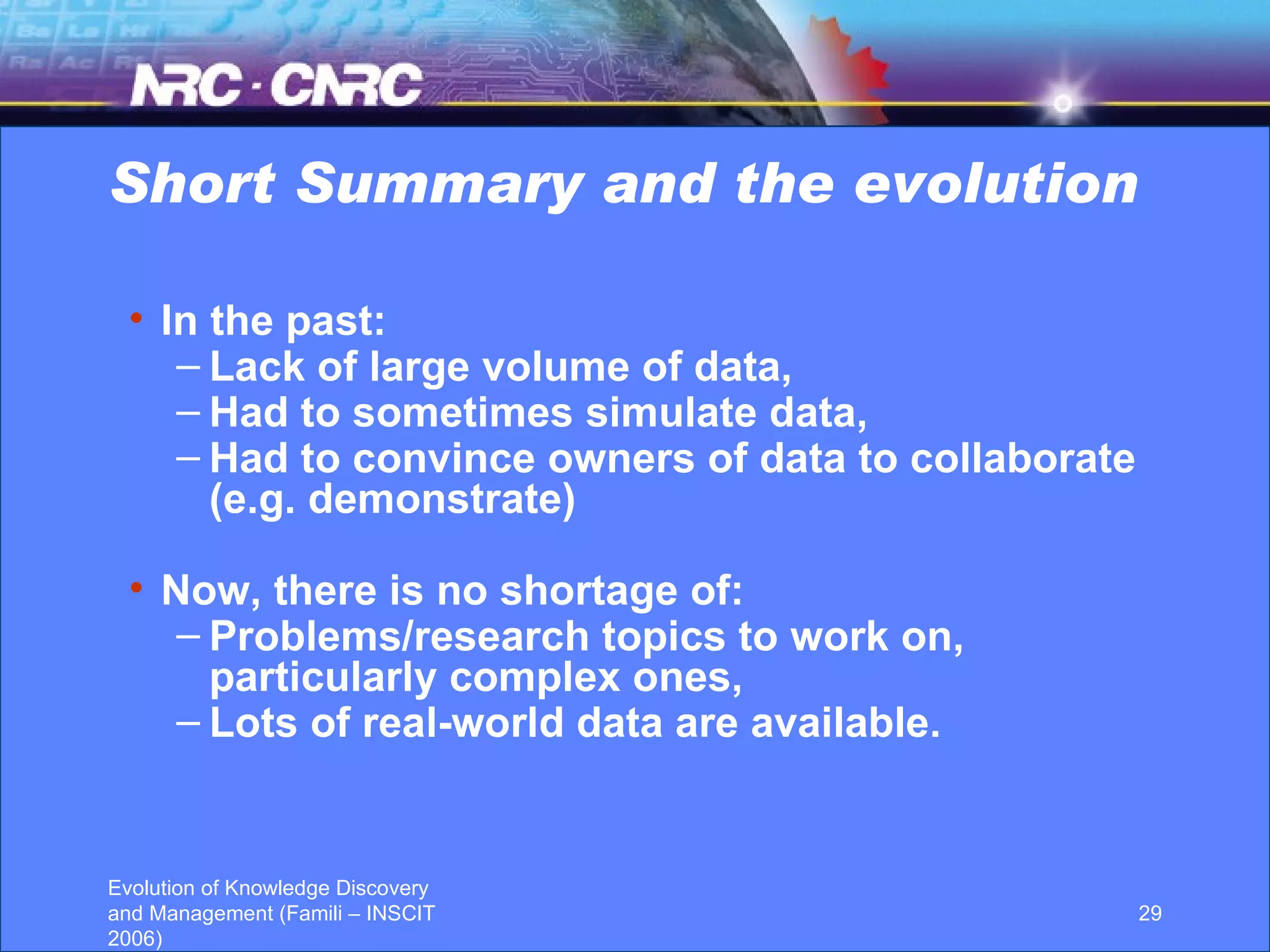Short Summary and the evolution In the past:  Lack of large volume of data, Had to sometimes simulate data,  Had to convince owners of data to collaborate (e.g. demonstrate) Now, there is no shortage of:  Problems/research topics to work on, particularly complex ones, Lots of real-world data are available. 