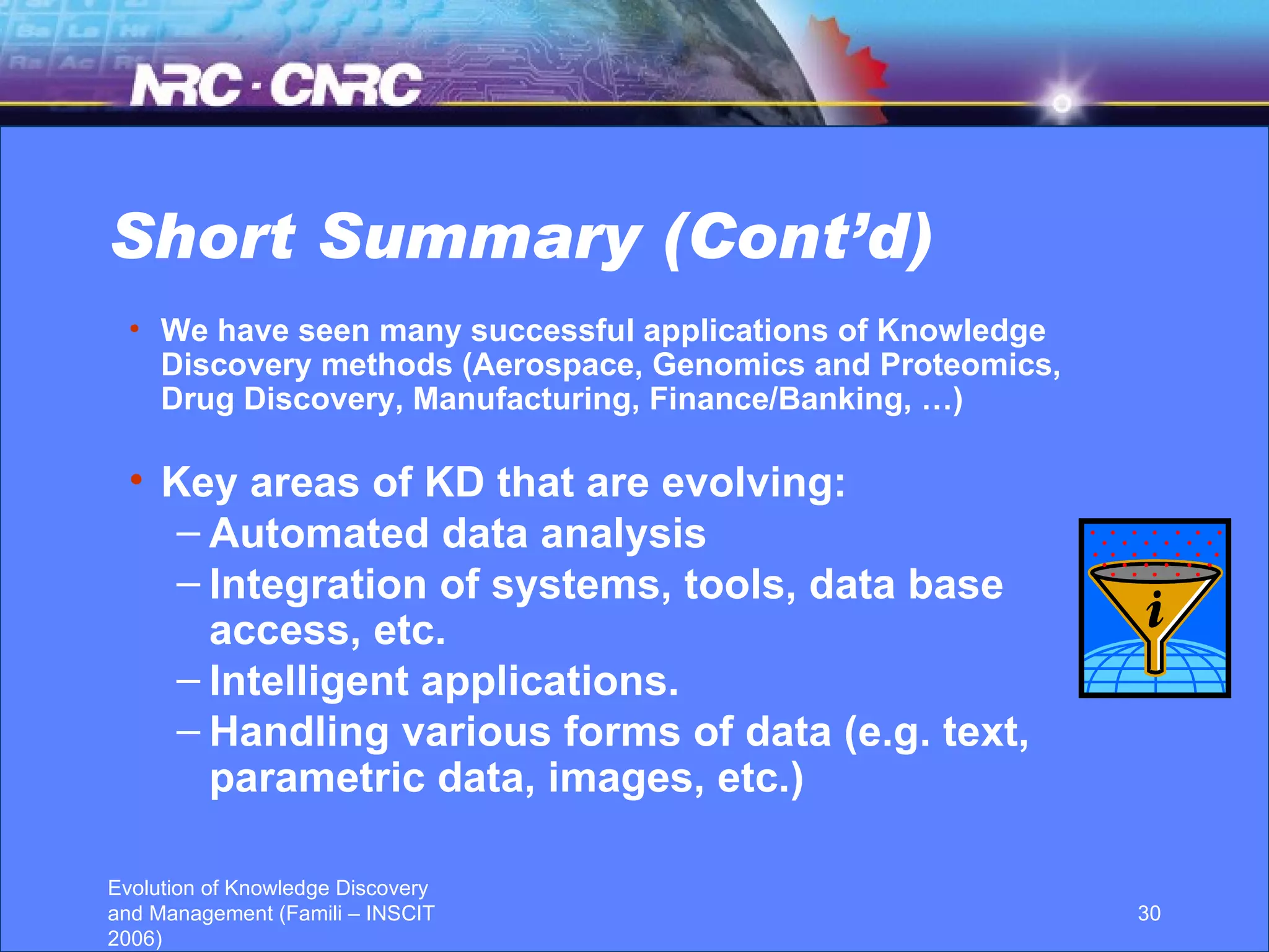 Short Summary (Cont’d) We have seen many successful applications of Knowledge Discovery methods (Aerospace, Genomics and Proteomics, Drug Discovery, Manufacturing, Finance/Banking, …) Key areas of KD that are evolving: Automated data analysis Integration of systems, tools, data base access, etc. Intelligent applications. Handling various forms of data (e.g. text, parametric data, images, etc.)  