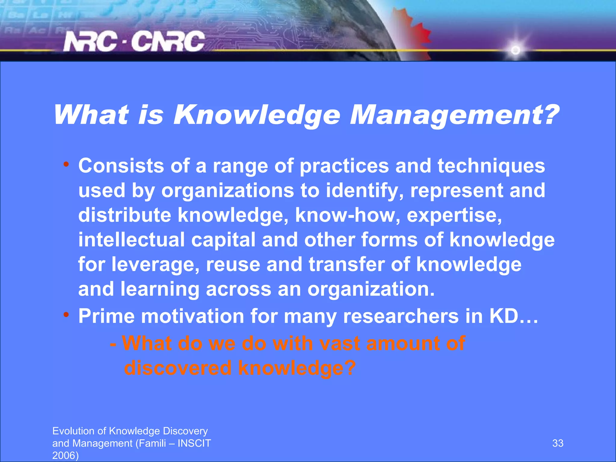 What is Knowledge Management? Consists of a range of practices and techniques used by organizations to identify, represent and distribute knowledge, know-how, expertise, intellectual capital and other forms of knowledge for leverage, reuse and transfer of knowledge and learning across an organization.  Prime motivation for many researchers in KD… - What do we do with vast amount of discovered knowledge?  