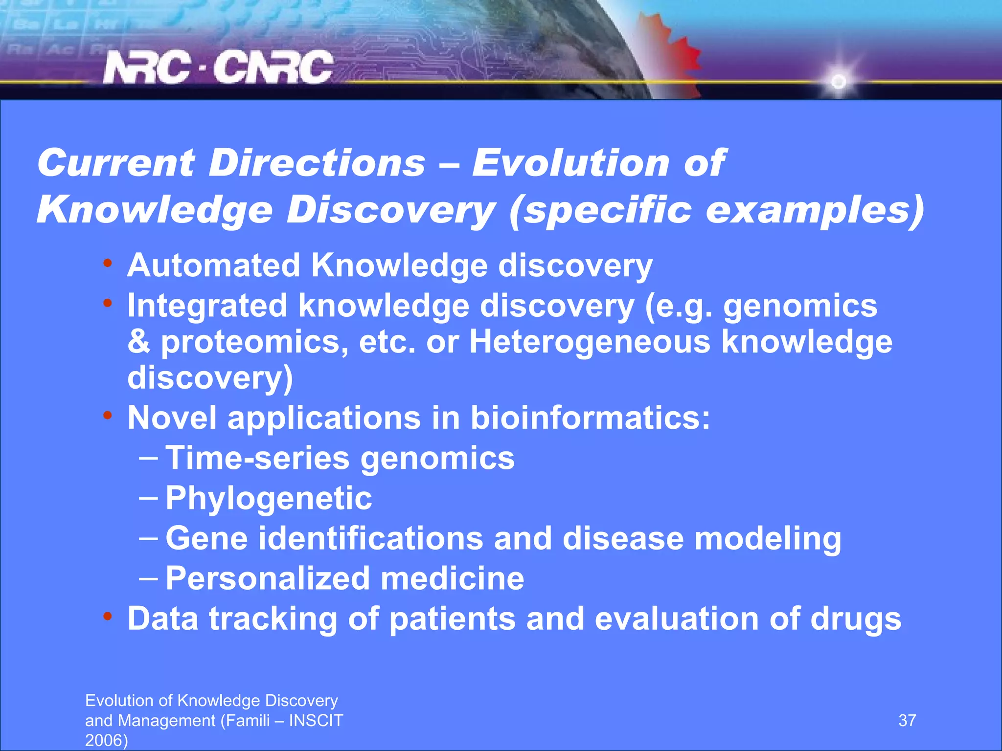 Current Directions – Evolution of Knowledge Discovery (specific examples) Automated Knowledge discovery Integrated knowledge discovery (e.g. genomics & proteomics, etc. or Heterogeneous knowledge discovery)  Novel applications in bioinformatics:  Time-series genomics Phylogenetic  Gene identifications and disease modeling Personalized medicine Data tracking of patients and evaluation of drugs 