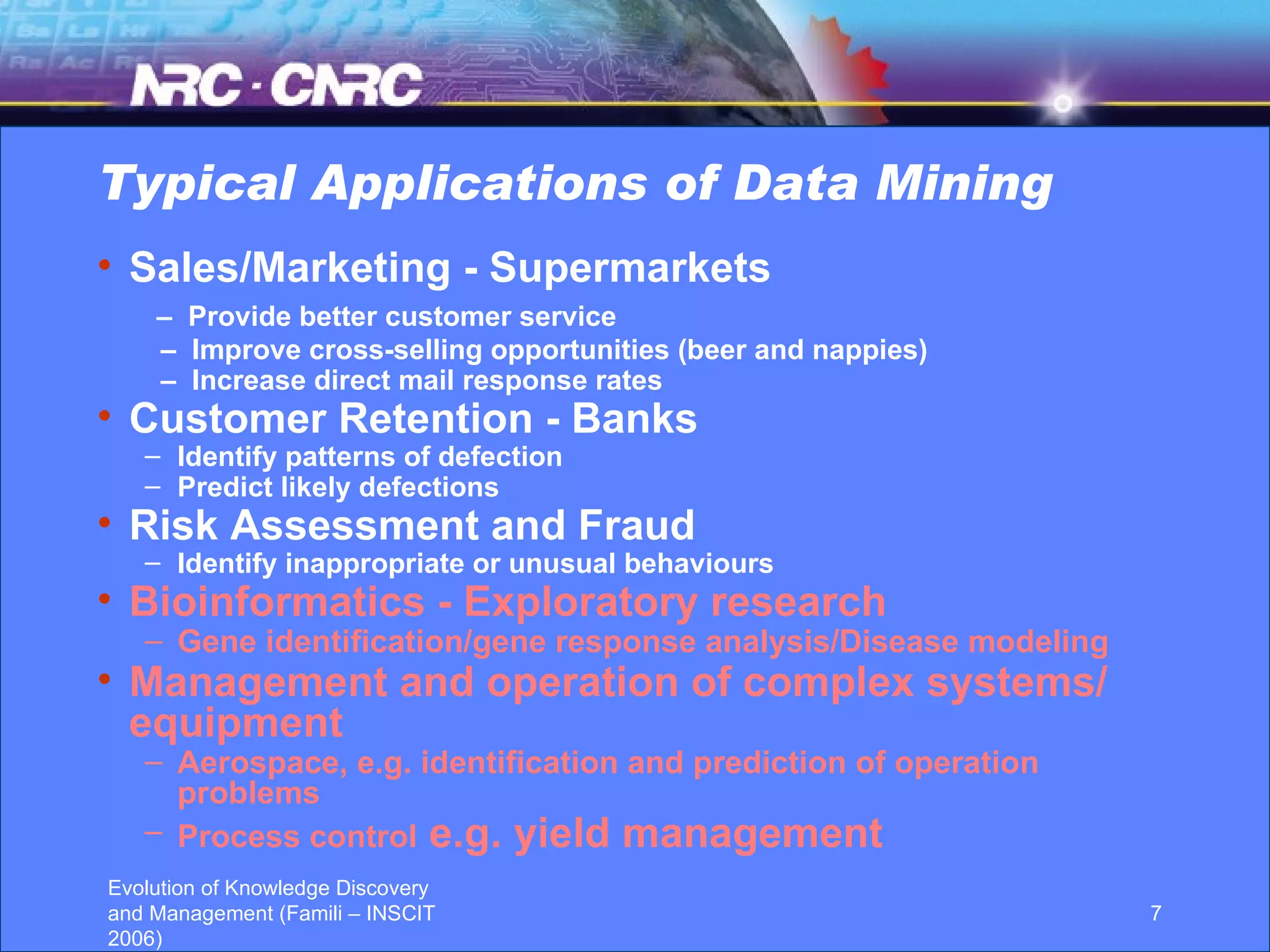 Typical Applications of Data Mining Sales/Marketing - Supermarkets –  Provide better customer service –  Improve cross-selling opportunities (beer and nappies) –  Increase direct mail response rates Customer Retention - Banks Identify patterns of defection Predict likely defections Risk Assessment and Fraud Identify inappropriate or unusual behaviours Bioinformatics - Exploratory research Gene identification/gene response analysis/Disease modeling Management and operation of complex systems/ equipment Aerospace, e.g. identification and prediction of operation problems Process control  e.g. yield management 