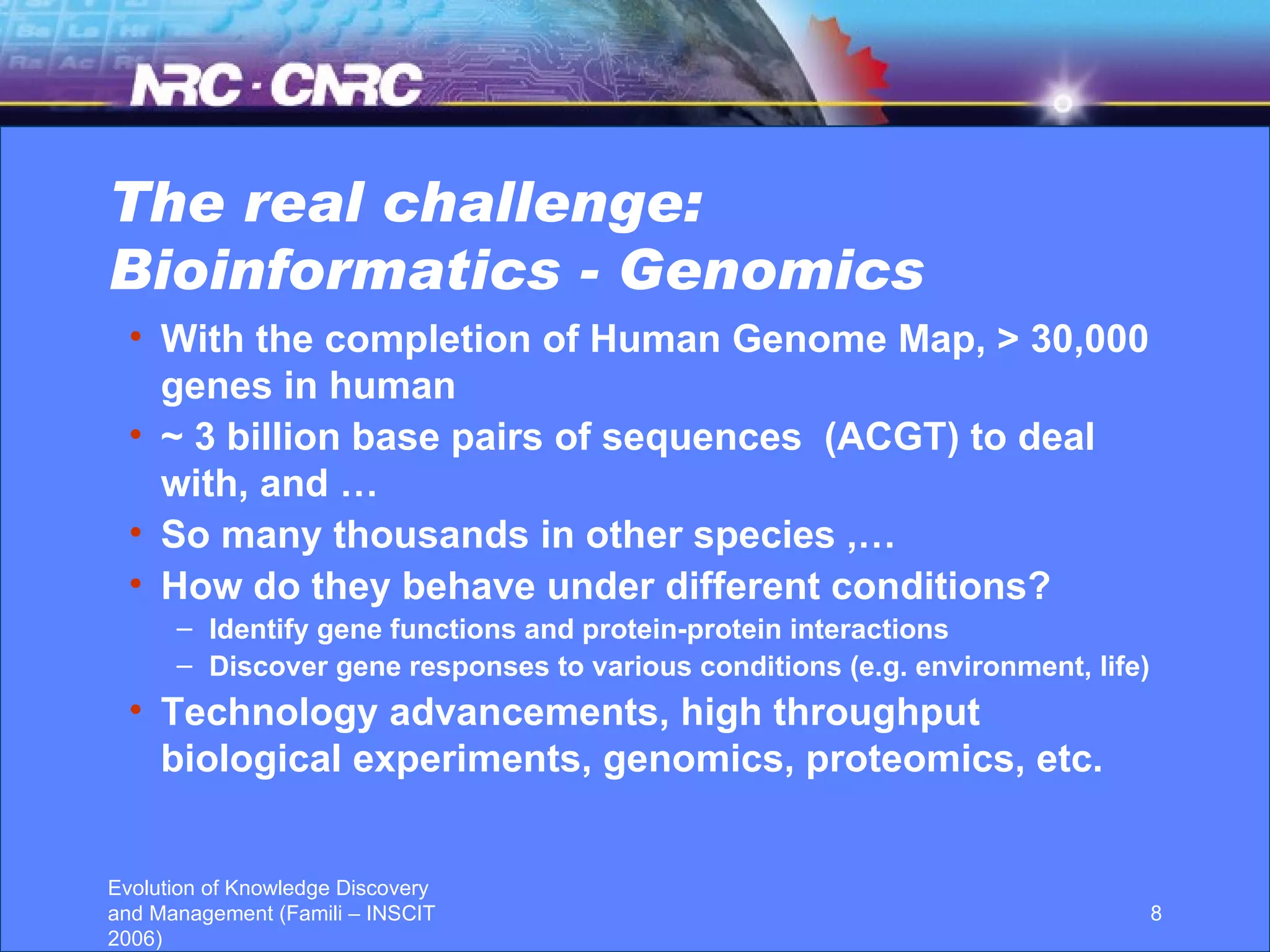 The real challenge: Bioinformatics - Genomics With the completion of Human Genome Map, > 30,000 genes in human  ~ 3 billion base pairs of sequences  (ACGT) to deal with, and … So many thousands in other species ,… How do they behave under different conditions? Identify gene functions and protein-protein interactions Discover gene responses to various conditions (e.g. environment, life) Technology advancements, high throughput biological experiments, genomics, proteomics, etc. 