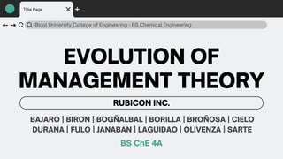 Bicol University College of Engineering - BS Chemical Engineering
RUBICON INC.
Title Page
EVOLUTION OF
MANAGEMENT THEORY
BAJARO | BIRON | BOGÑALBAL | BORILLA | BROÑOSA | CIELO
DURANA | FULO | JANABAN | LAGUIDAO | OLIVENZA | SARTE
BS ChE 4A
 