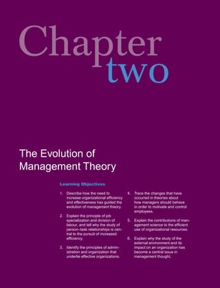 Chapter
    two
The Evolution of
Management Theory
       Learning Objectives

       1. Describe how the need to            4. Trace the changes that have
          increase organizational efﬁciency      occurred in theories about
          and effectiveness has guided the       how managers should behave
          evolution of management theory.        in order to motivate and control
                                                 employees.
       2. Explain the principle of job
          specialization and division of      5. Explain the contributions of man-
          labour, and tell why the study of      agement science to the efﬁcient
          person–task relationships is cen-      use of organizational resources.
          tral to the pursuit of increased
          efﬁciency.                          6. Explain why the study of the
                                                 external environment and its
       3. Identify the principles of admin-      impact on an organization has
          istration and organization that        become a central issue in
          underlie effective organizations.      management thought.
 