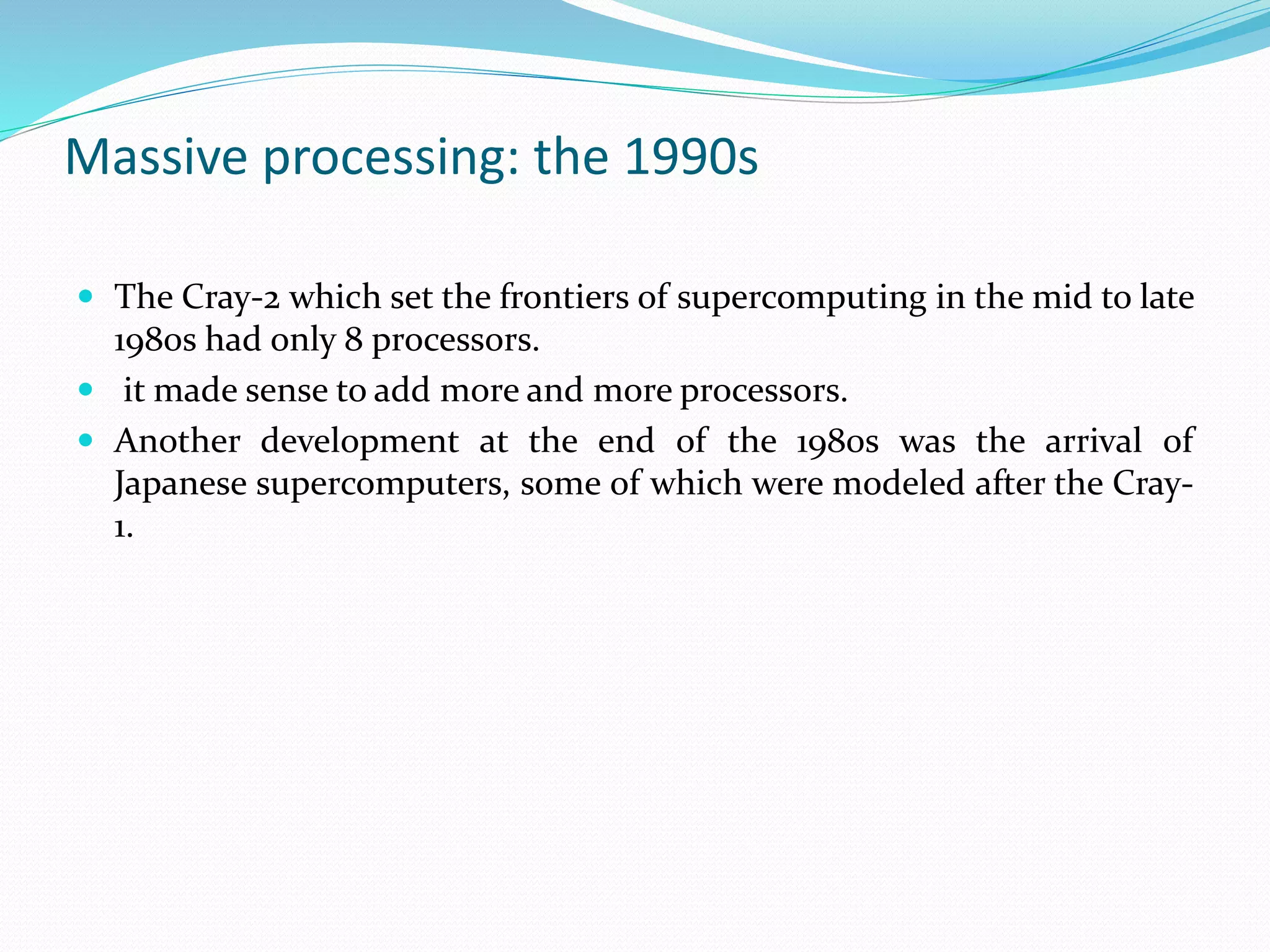 Massive processing: the 1990s
 The Cray-2 which set the frontiers of supercomputing in the mid to late
1980s had only 8 processors.
 it made sense to add more and more processors.
 Another development at the end of the 1980s was the arrival of
Japanese supercomputers, some of which were modeled after the Cray-
1.
 
