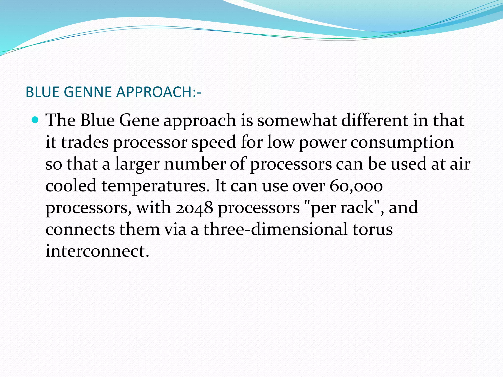 BLUE GENNE APPROACH:-
 The Blue Gene approach is somewhat different in that
it trades processor speed for low power consumption
so that a larger number of processors can be used at air
cooled temperatures. It can use over 60,000
processors, with 2048 processors "per rack", and
connects them via a three-dimensional torus
interconnect.
 