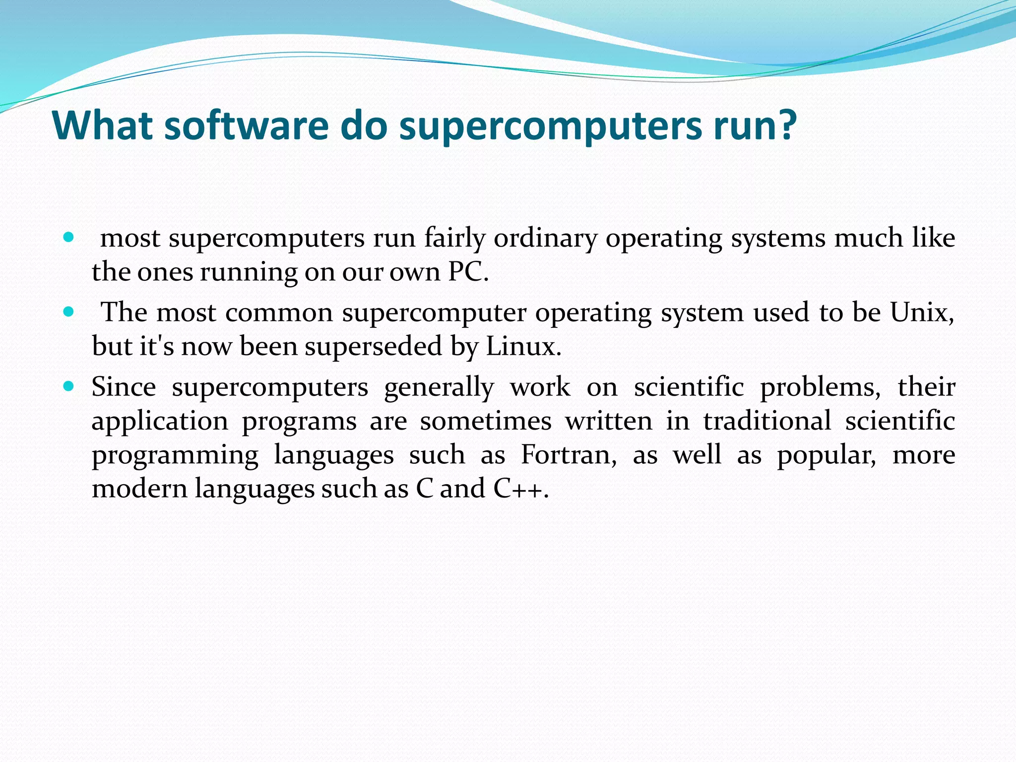 What software do supercomputers run?
 most supercomputers run fairly ordinary operating systems much like
the ones running on our own PC.
 The most common supercomputer operating system used to be Unix,
but it's now been superseded by Linux.
 Since supercomputers generally work on scientific problems, their
application programs are sometimes written in traditional scientific
programming languages such as Fortran, as well as popular, more
modern languages such as C and C++.
 