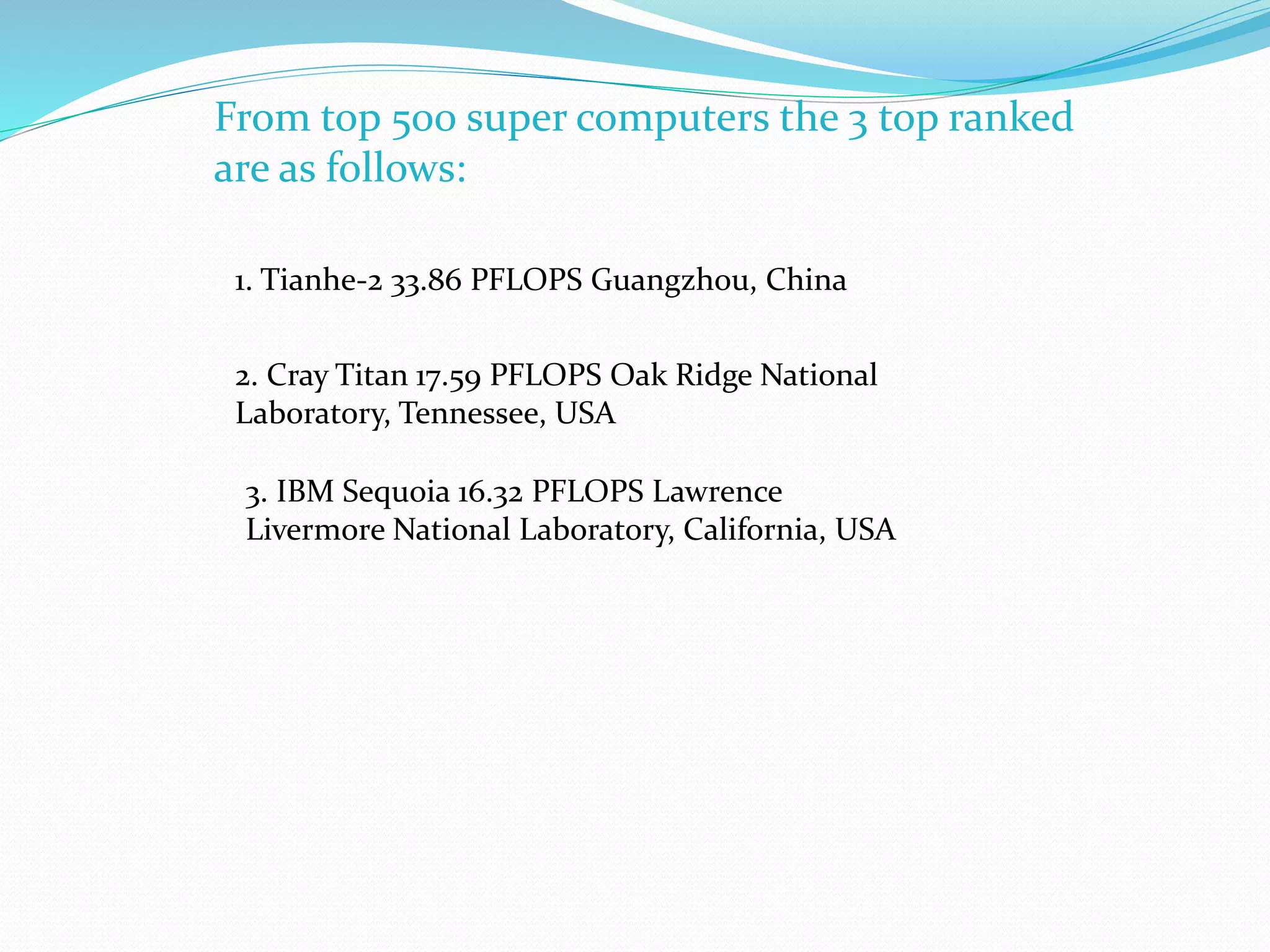 From top 500 super computers the 3 top ranked
are as follows:
1. Tianhe-2 33.86 PFLOPS Guangzhou, China
2. Cray Titan 17.59 PFLOPS Oak Ridge National
Laboratory, Tennessee, USA
3. IBM Sequoia 16.32 PFLOPS Lawrence
Livermore National Laboratory, California, USA
 