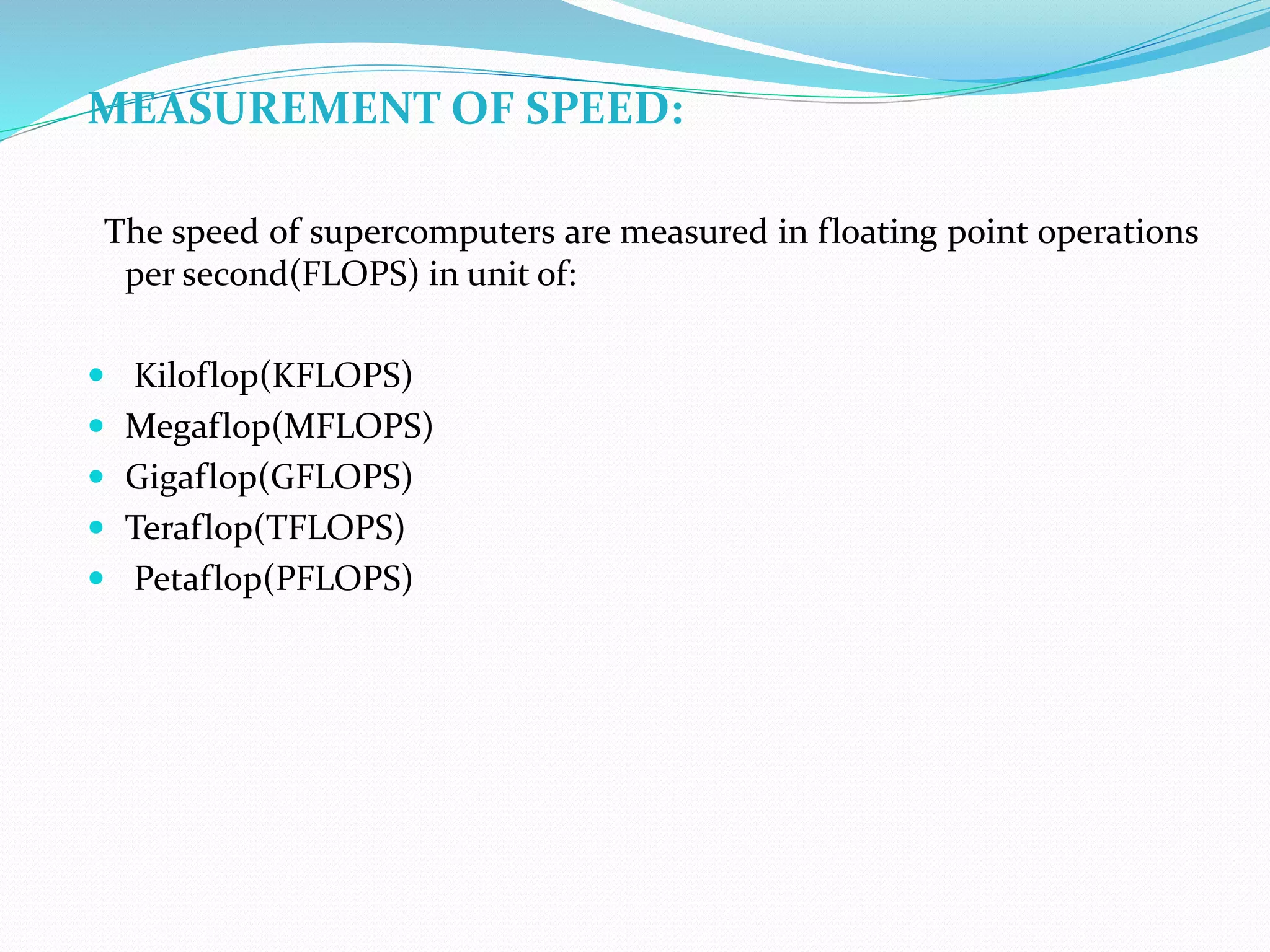 MEASUREMENT OF SPEED:
The speed of supercomputers are measured in floating point operations
per second(FLOPS) in unit of:
 Kiloflop(KFLOPS)
 Megaflop(MFLOPS)
 Gigaflop(GFLOPS)
 Teraflop(TFLOPS)
 Petaflop(PFLOPS)
 