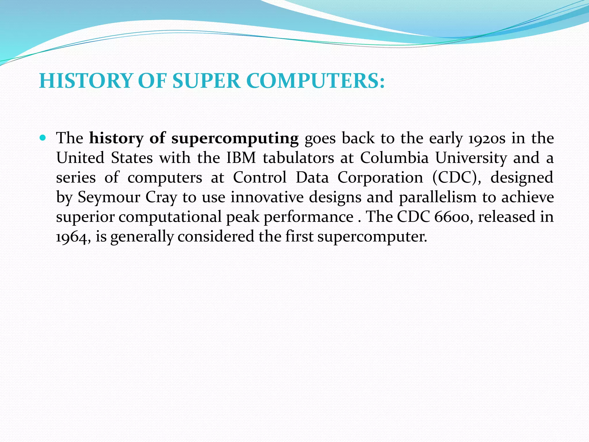 HISTORY OF SUPER COMPUTERS:
 The history of supercomputing goes back to the early 1920s in the
United States with the IBM tabulators at Columbia University and a
series of computers at Control Data Corporation (CDC), designed
by Seymour Cray to use innovative designs and parallelism to achieve
superior computational peak performance . The CDC 6600, released in
1964, is generally considered the first supercomputer.
 