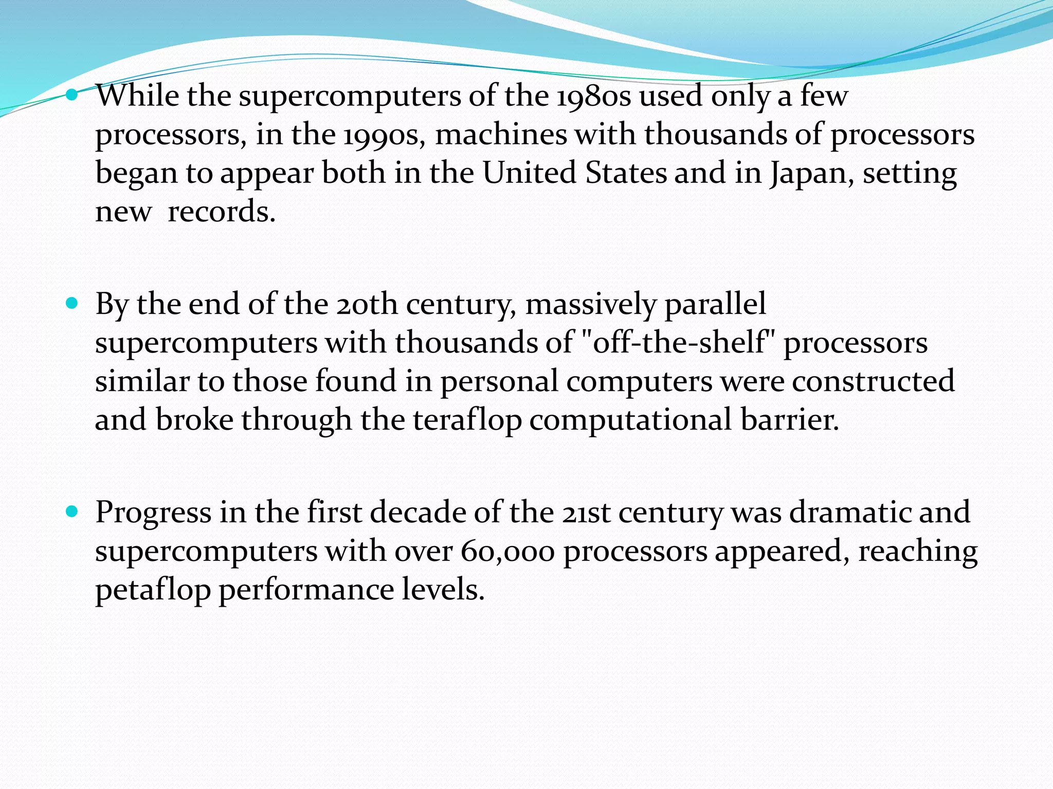  While the supercomputers of the 1980s used only a few
processors, in the 1990s, machines with thousands of processors
began to appear both in the United States and in Japan, setting
new records.
 By the end of the 20th century, massively parallel
supercomputers with thousands of "off-the-shelf" processors
similar to those found in personal computers were constructed
and broke through the teraflop computational barrier.
 Progress in the first decade of the 21st century was dramatic and
supercomputers with over 60,000 processors appeared, reaching
petaflop performance levels.
 