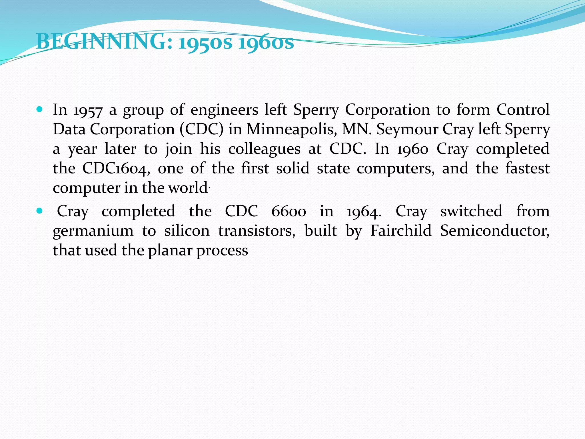BEGINNING: 1950s 1960s
 In 1957 a group of engineers left Sperry Corporation to form Control
Data Corporation (CDC) in Minneapolis, MN. Seymour Cray left Sperry
a year later to join his colleagues at CDC. In 1960 Cray completed
the CDC1604, one of the first solid state computers, and the fastest
computer in the world.
 Cray completed the CDC 6600 in 1964. Cray switched from
germanium to silicon transistors, built by Fairchild Semiconductor,
that used the planar process
 