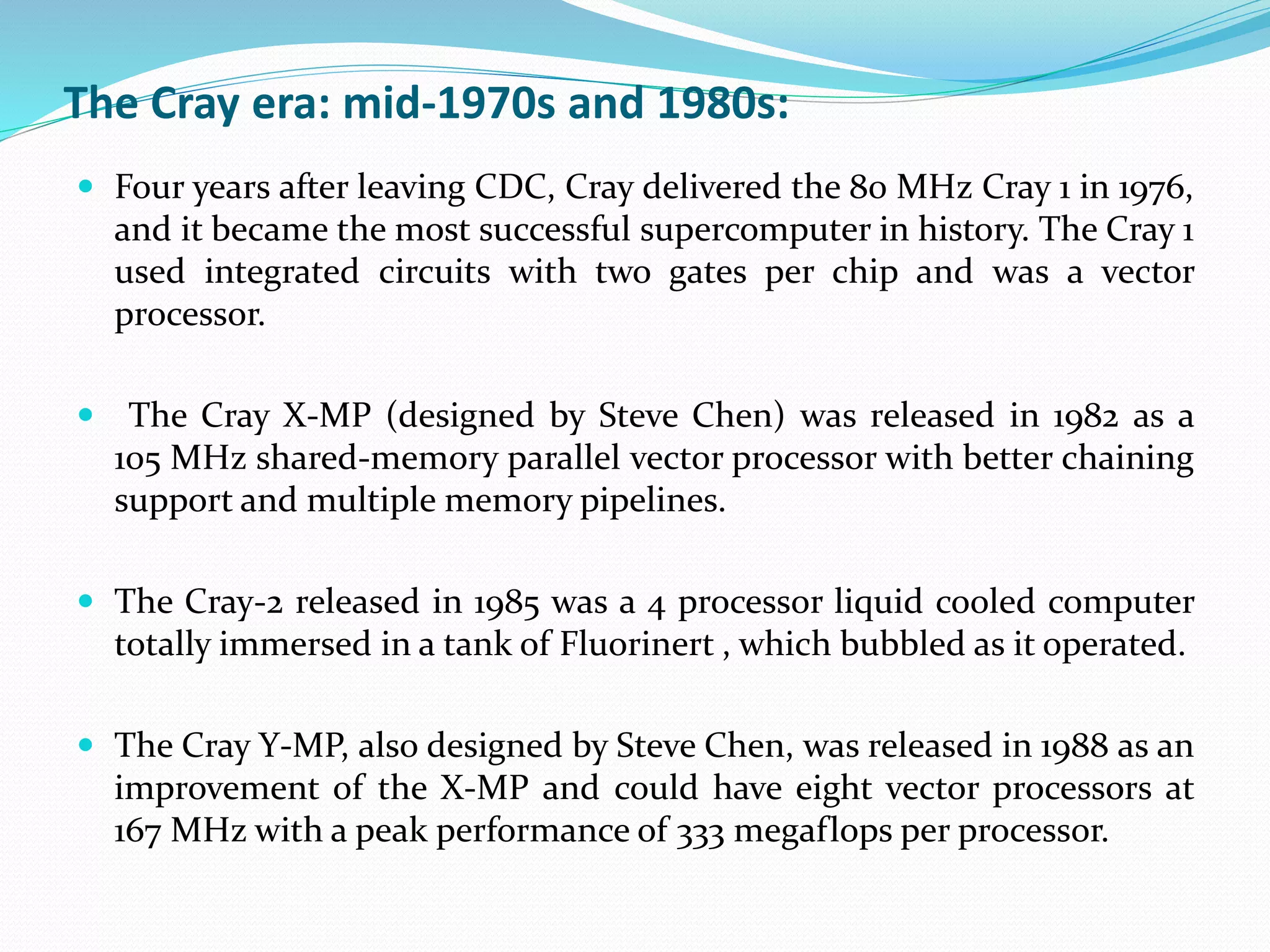  Four years after leaving CDC, Cray delivered the 80 MHz Cray 1 in 1976,
and it became the most successful supercomputer in history. The Cray 1
used integrated circuits with two gates per chip and was a vector
processor.
 The Cray X-MP (designed by Steve Chen) was released in 1982 as a
105 MHz shared-memory parallel vector processor with better chaining
support and multiple memory pipelines.
 The Cray-2 released in 1985 was a 4 processor liquid cooled computer
totally immersed in a tank of Fluorinert , which bubbled as it operated.
 The Cray Y-MP, also designed by Steve Chen, was released in 1988 as an
improvement of the X-MP and could have eight vector processors at
167 MHz with a peak performance of 333 megaflops per processor.
The Cray era: mid-1970s and 1980s:
 