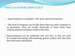 WHAT IS SUPERCOMPUTER??
 supercomputer is a computer with great speed and memory.
 This kind of computer can do jobs faster than any other computer of
its generation. They are usually thousands of times faster than
ordinary personal computers made at that time.
 Supercomputers can do arithmetic jobs very fast, so they are used
for weather forecasting, code-breaking, genetic analysis and other jobs
that need many calculations.
 