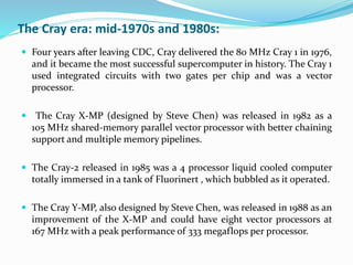  Four years after leaving CDC, Cray delivered the 80 MHz Cray 1 in 1976,
and it became the most successful supercomputer in history. The Cray 1
used integrated circuits with two gates per chip and was a vector
processor.
 The Cray X-MP (designed by Steve Chen) was released in 1982 as a
105 MHz shared-memory parallel vector processor with better chaining
support and multiple memory pipelines.
 The Cray-2 released in 1985 was a 4 processor liquid cooled computer
totally immersed in a tank of Fluorinert , which bubbled as it operated.
 The Cray Y-MP, also designed by Steve Chen, was released in 1988 as an
improvement of the X-MP and could have eight vector processors at
167 MHz with a peak performance of 333 megaflops per processor.
The Cray era: mid-1970s and 1980s:
 