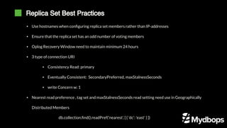 Replica Set Best Practices
db.collection.find().readPref('nearest', [ { 'dc': 'east' } ])
▪ Use hostnames when configuring replica set members rather than IP-addresses
▪ Ensure that the replica set has an odd number of voting members
▪ Oplog Recovery Window need to maintain minimum 24 hours
▪ 3 type of connection URI
▪ Consistency Read: primary
▪ Eventually Consistent: SecondaryPreferred, maxStalnessSeconds
▪ write Concern w: 1
▪ Nearest read preference , tag set and maxStalnessSeconds read setting need use in Geographically
Distributed Members
 