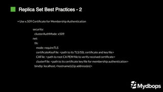 Replica Set Best Practices - 2
▪ Use x.509 Certificate for Membership Authentication
security:
clusterAuthMode: x509
net:
tls:
mode: requireTLS
certificateKeyFile: <path to its TLS/SSL certificate and key file>
CAFile: <path to root CA PEM file to verify received certificate>
clusterFile: <path to its certificate key file for membership authentication>
bindIp: localhost,<hostname(s)|ip address(es)>
 