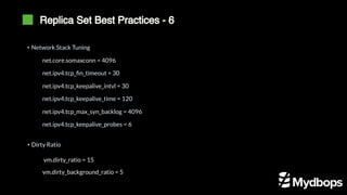 Replica Set Best Practices - 6
net.core.somaxconn = 4096
net.ipv4.tcp_fin_timeout = 30
net.ipv4.tcp_keepalive_intvl = 30
net.ipv4.tcp_keepalive_time = 120
net.ipv4.tcp_max_syn_backlog = 4096
net.ipv4.tcp_keepalive_probes = 6
• Network Stack Tuning
• Dirty Ratio
vm.dirty_ratio = 15
vm.dirty_background_ratio = 5
 