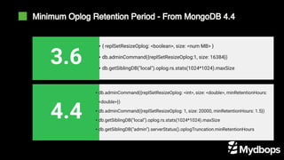 Minimum Oplog Retention Period - From MongoDB 4.4
• { replSetResizeOplog: <boolean>, size: <num MB> }
• db.adminCommand({replSetResizeOplog:1, size: 16384})
• db.getSiblingDB("local").oplog.rs.stats(1024*1024).maxSize
3.6
• db.adminCommand({replSetResizeOplog: <int>, size: <double>, minRetentionHours:
<double>})
• db.adminCommand({replSetResizeOplog: 1, size: 20000, minRetentionHours: 1.5})
• db.getSiblingDB("local").oplog.rs.stats(1024*1024).maxSize
• db.getSiblingDB("admin").serverStatus().oplogTruncation.minRetentionHours
4.4
 