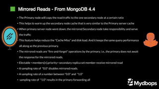 Mirrored Reads - From MongoDB 4.4
• The Primary node will copy the read traffic to the one secondary node at a certain ratio
• This helps to warm up the secondary node cache that is very similar to the Primary server cache
• When primary server node went down, the mirrored Secondary node take responsibility and serve
the traffic
• This feature helps reduce the "Cache Miss" and disk load. And it keeps the same query performance
all along as the previous primary.
• The mirrored reads are "fire-and-forget" operations by the primary; i.e., the primary does not await
the response for the mirrored reads.
• Electable <members[n].priority> secondary replica set member receive mirrored read
• A sampling rate of "0.0" disables mirrored reads.
• A sampling rate of a number between "0.0" and "1.0"
• sampling rate of "1.0" results in the primary forwarding all
 