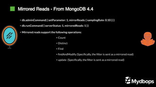 Mirrored Reads - From MongoDB 4.4
• db.adminCommand( { setParameter: 1, mirrorReads: { samplingRate: 0.10 } } )
• db.runCommand( { serverStatus: 1, mirroredReads: 1 } )
• Mirrored reads support the following operations:
• Count
• Distinct
• Find
• findAndModify (Specifically, the filter is sent as a mirrored read)
• update (Specifically, the filter is sent as a mirrored read)
 