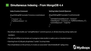 Simultaneous Indexing - From MongoDB 4.4
Index Creation Command:
db.getSiblingDB("examples").invoices.createIndexes(
[
{ "invoices" : 1 },
{ "fulfillmentStatus" : 1 }
]
)
Setting Index Commit Quorum:
db.getSiblingDB("examples").runCommand(
{
"setIndexCommitQuorum" : "invoices",
"indexNames" : ["invoices_1", "fullfillmentStatus_1"],
"commitQuorum" : "majority"
}
)
• By default, index builds use "votingMembers" commit quorum, or all data-bearing voting replica set
members
• Do not use killOp to terminate an in-progress index builds in replica sets or sharded clusters
• Starting from 4.2 db.pets.dropIndex( "catIdx" ) to drop Index
• Run dropIndexes on the primary, it creates an associated "abortIndexBuild" oplog entry
 