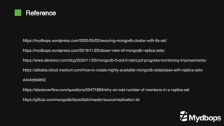 Reference
https://mydbops.wordpress.com/2020/05/02/securing-mongodb-cluster-with-tls-ssl/
https://mydbops.wordpress.com/2019/11/20/closer-view-of-mongodb-replica-sets/
https://www.alexbevi.com/blog/2020/11/20/mongodb-5-dot-0-startup2-progress-monitoring-improvements/
https://alibaba-cloud.medium.com/how-to-create-highly-available-mongodb-databases-with-replica-sets-
d4c4dde9bf2
https://stackoverflow.com/questions/59471864/why-an-odd-number-of-members-in-a-replica-set
https://github.com/mongodb/docs/blob/master/source/replication.txt
 