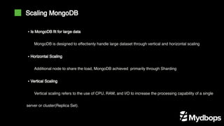 Scaling MongoDB
MongoDB is designed to effectienly handle large dataset through vertical and horizontal scaling
Additional node to share the load, MongoDB achieved primarily through Sharding
Vertical scaling refers to the use of CPU, RAM, and I/O to increase the processing capability of a single
server or cluster(Replica Set).
▪ Is MongoDB fit for large data
▪ Horizontal Scaling
▪ Vertical Scaling
 