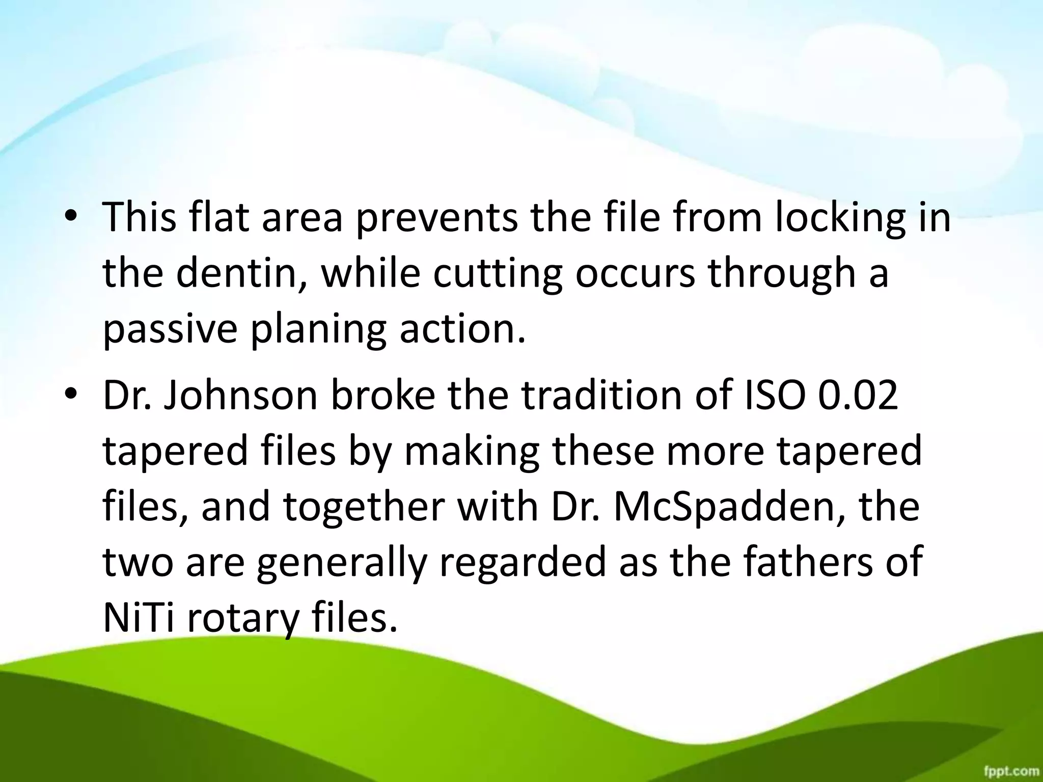 • This flat area prevents the file from locking in
the dentin, while cutting occurs through a
passive planing action.
• Dr. Johnson broke the tradition of ISO 0.02
tapered files by making these more tapered
files, and together with Dr. McSpadden, the
two are generally regarded as the fathers of
NiTi rotary files.
 