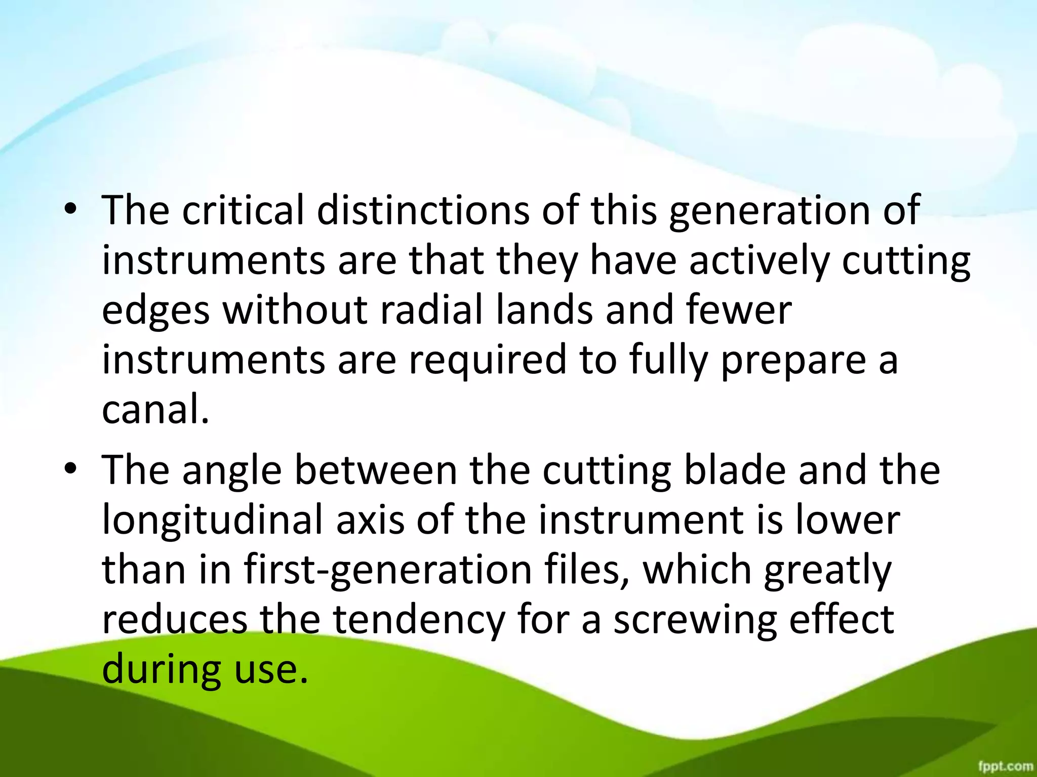 • The critical distinctions of this generation of
instruments are that they have actively cutting
edges without radial lands and fewer
instruments are required to fully prepare a
canal.
• The angle between the cutting blade and the
longitudinal axis of the instrument is lower
than in first-generation files, which greatly
reduces the tendency for a screwing effect
during use.
 